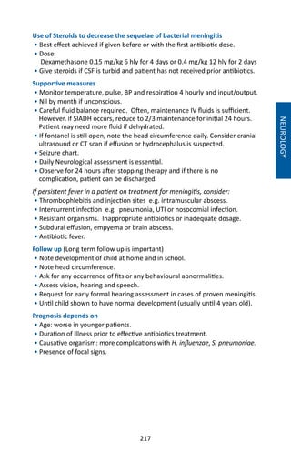 217
Use of Steroids to decrease the sequelae of bacterial meningitis
• Best effect achieved if given before or with the first antibiotic dose.
• Dose:
Dexamethasone 0.15 mg/kg 6 hly for 4 days or 0.4 mg/kg 12 hly for 2 days
• Give steroids if CSF is turbid and patient has not received prior antibiotics.
Supportive measures
• Monitor temperature, pulse, BP and respiration 4 hourly and input/output.
• Nil by month if unconscious.
• Careful fluid balance required. Often, maintenance IV fluids is sufficient.
However, if SIADH occurs, reduce to 2/3 maintenance for initial 24 hours.
Patient may need more fluid if dehydrated.
• If fontanel is still open, note the head circumference daily. Consider cranial
ultrasound or CT scan if effusion or hydrocephalus is suspected.
• Seizure chart.
• Daily Neurological assessment is essential.
• Observe for 24 hours after stopping therapy and if there is no
complication, patient can be discharged.
If persistent fever in a patient on treatment for meningitis, consider:
• Thrombophlebitis and injection sites e.g. intramuscular abscess.
• Intercurrent infection e.g. pneumonia, UTI or nosocomial infection.
• Resistant organisms. Inappropriate antibiotics or inadequate dosage.
• Subdural effusion, empyema or brain abscess.
• Antibiotic fever.
Follow up (Long term follow up is important)
• Note development of child at home and in school.
• Note head circumference.
• Ask for any occurrence of fits or any behavioural abnormalities.
• Assess vision, hearing and speech.
• Request for early formal hearing assessment in cases of proven meningitis.
• Until child shown to have normal development (usually until 4 years old).
Prognosis depends on
• Age: worse in younger patients.
• Duration of illness prior to effective antibiotics treatment.
• Causative organism: more complications with H. influenzae, S. pneumoniae.
• Presence of focal signs.
NEUROLOGY
 