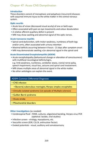 219
Chapter 47: Acute CNS Demyelination
Introduction
These disorders consist of monophasic and polyphasic (recurrent) diseases
with acquired immune injury to the white matter in the central nervous
system.
Optic neuritis
• Acute loss of vision (decreased visual acuity) of one or both eyes
• Often associated with pain on eye movements and colour desaturation
• A relative afferent pupillary defect is present
• MRI may show swelling and abnormal signal of the optic nerves.
Acute transverse myelitis
• Spinal cord dysfunction, with motor weakness, numbness of both legs
and/or arms, often associated with urinary retention
• Maximal deficits occurring between 4 hours - 21 days after symptom onset
• MRI may demonstrate swelling +/or abnormal signal in the spinal cord
Acute Disseminated Encephalomyelitis (ADEM)
• Acute encephalopathy (behavioural change or alteration of consciousness)
with multifocal neurological deficits/signs,
e.g. limb weakness, numbness, cerebellar ataxia, cranial nerve palsy,
speech impairment, visual loss, seizures and spinal cord involvement.
• MRI shows multiple areas of abnormal signal in the white matter.
• No other aetiologies can explain the event.
ADEM: Common Differential Diagnoses
• CNS infection
• Bacterial, tuberculous meningitis, Herpes simplex encephalitis
• Clinically isolated syndrome (1st episode of Multiple sclerosis)
• Guillain Barré syndrome
• Acute stroke
• Mitochondrial disorders
Other Investigations (as needed)
• Cerebrospinal fluid - FEME, cultures, oligoclonal banding, Herpes virus PCR
(optional: lactate, viral studies)
• Infection screen - virology, mycoplasma, etc.
• Vasculitis screen (ESR, C3,C4, antinuclear factor).
• Evoked potentials - visual, auditory and somatosensory.
NEUROLOGY
 