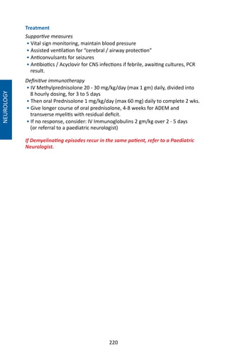 220
NEUROLOGY
Treatment
Supportive measures
• Vital sign monitoring, maintain blood pressure
• Assisted ventilation for “cerebral / airway protection”
• Anticonvulsants for seizures
• Antibiotics / Acyclovir for CNS infections if febrile, awaiting cultures, PCR
result.
Definitive immunotherapy
• IV Methylprednisolone 20 - 30 mg/kg/day (max 1 gm) daily, divided into
8 hourly dosing, for 3 to 5 days
• Then oral Prednisolone 1 mg/kg/day (max 60 mg) daily to complete 2 wks.
• Give longer course of oral prednisolone, 4-8 weeks for ADEM and
transverse myelitis with residual deficit.
• If no response, consider: IV Immunoglobulins 2 gm/kg over 2 - 5 days
(or referral to a paediatric neurologist)
If Demyelinating episodes recur in the same patient, refer to a Paediatric
Neurologist.
 