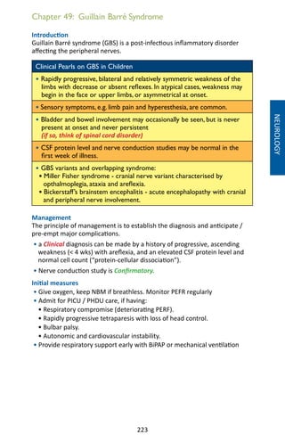 223
Chapter 49: Guillain Barré Syndrome
Introduction
Guillain Barré syndrome (GBS) is a post-infectious inflammatory disorder
affecting the peripheral nerves.
Clinical Pearls on GBS in Children
• Rapidly progressive, bilateral and relatively symmetric weakness of the
limbs with decrease or absent reflexes. In atypical cases, weakness may
begin in the face or upper limbs, or asymmetrical at onset.
• Sensory symptoms, e.g. limb pain and hyperesthesia, are common.
• Bladder and bowel involvement may occasionally be seen, but is never
present at onset and never persistent
(if so, think of spinal cord disorder)
• CSF protein level and nerve conduction studies may be normal in the
first week of illness.
• GBS variants and overlapping syndrome:
• Miller Fisher syndrome - cranial nerve variant characterised by
opthalmoplegia, ataxia and areflexia.
• Bickerstaff’s brainstem encephalitis - acute encephalopathy with cranial
and peripheral nerve involvement.
Management
The principle of management is to establish the diagnosis and anticipate /
pre-empt major complications.
• a Clinical diagnosis can be made by a history of progressive, ascending
weakness ( 4 wks) with areflexia, and an elevated CSF protein level and
normal cell count (“protein-cellular dissociation”).
• Nerve conduction study is Confirmatory.
Initial measures
• Give oxygen, keep NBM if breathless. Monitor PEFR regularly
• Admit for PICU / PHDU care, if having:
• Respiratory compromise (deteriorating PERF).
• Rapidly progressive tetraparesis with loss of head control.
• Bulbar palsy.
• Autonomic and cardiovascular instability.
• Provide respiratory support early with BiPAP or mechanical ventilation
NEUROLOGY
 