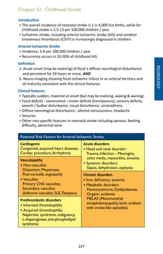 227
Chapter 51: Childhood Stroke
Introduction
• The overall incidence of neonatal stroke is 1 in 4,000 live births, while for
childhood stroke is 2.5-13 per 100,000 children / year.
• Ischaemic stroke, including arterial ischaemic stroke (AIS) and cerebral
sinovenous thrombosis (CSVT) is increasingly diagnosed in children.
Arterial Ischaemic Stroke
• Incidence: 2-8 per 100,000 children / year.
• Recurrence occurs in 10-30% of childhood AIS.
Definition
1. Acute onset (may be evolving) of focal ± diffuse neurological disturbance
and persistent for 24 hours or more, AND
2. Neuro-imaging showing focal ischaemic infarct in an arterial territory and
of maturity consistent with the clinical features.
Clinical features
• Typically sudden, maximal at onset (but may be evolving, waxing  waning).
• Focal deficits : commonest - motor deficits (hemiparesis), sensory deficits,
speech / bulbar disturbance, visual disturbance, unsteadiness.
• Diffuse neurological disturbance : altered consciouness, headache
• Seizures.
• Other non-specific features in neonatal stroke including apnoea, feeding
difficulty, abnormal tone.
Potential Risk Factors for Arterial Ischaemic Stroke
Cardiogenic
Congenital, acquired heart diseases;
Cardiac procedure,Arrhythmia
Acute disorders
• Head and neck disorder:
Trauma, Infection - Meningitis,
otitis media, mastoiditis, sinusitis.
• Systemic disorders:
Sepsis, dehydration, asphyxia
Vasculopathy
• Non-vasculitis
Dissection, Moyamoya,
Post-varicella angiopathy
• Vasculitis
Primary CNS vasculitis;
Secondary vasculitis
(Infective vasculitis, SLE,Takayasu)
Chronic disorders
• Iron deficiency anaemia
• Metabolic disorders
Homocystinuria, Dyslipidaemia,
Organic acidemia
MELAS (Mitochondrial
encephalomyopathy, lactic acidosis
with stroke-like episodes)
Prothrombotic disorders
• Inherited thrombophilia
• Acquired thrombophilia:
Nephrotic syndrome, malignancy,
L-Asparaginase, anti-phospholipid
syndrome
NEUROLOGY
 