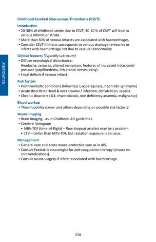 230
Childhood Cerebral Sino-venous Thrombosis (CSVT):
Introduction
• 20-30% of childhood stroke due to CSVT; 30-40 % of CSVT will lead to
venous infarcts or stroke.
• More than 50% of venous infarcts are associated with haemorrhages.
• Consider CSVT if infarct corresponds to venous drainage territories or
infarct with haemorrhage not due to vascular abnormality.
Clinical features (Typically sub-acute)
• Diffuse neurological disturbance:
Headache, seizures, altered sensorium, features of increased intracranial
pressure (papilloedema, 6th cranial nerves palsy).
• Focal deficits if venous infarct.
Risk factors
• Prothrombotic conditions (Inherited, L-asparaginase, nephrotic syndrome)
• Acute disorders (Head  neck trauma / infection, dehydration, sepsis)
• Chronic disorders (SLE, thyrotoxicosis, iron deficiency anaemia, malignancy)
Blood workup
• Thrombophilia screen and others depending on possible risk factor(s)
Neuro-imaging
• Brain imaging - as in Childhood AIS guidelines.
• Cerebral Venogram
• MRV-TOF (time-of-flight) – flow dropout artefact may be a problem
• CTV – better than MRV-TOF, but radiation exposure is an issue.
Management
• General care and acute neuro-protective care as in AIS.
• Consult Paediatric neurologist for anti-coagulation therapy (ensure no
contraindications).
• Consult neuro-surgery if infarct associated with haemorrhage.
NEUROLOGY
 