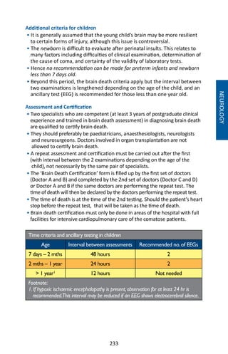 233
Additional criteria for children
• It is generally assumed that the young child’s brain may be more resilient
to certain forms of injury, although this issue is controversial.
• The newborn is difficult to evaluate after perinatal insults. This relates to
many factors including difficulties of clinical examination, determination of
the cause of coma, and certainty of the validity of laboratory tests.
• Hence no recommendation can be made for preterm infants and newborn
less than 7 days old.
• Beyond this period, the brain death criteria apply but the interval between
two examinations is lengthened depending on the age of the child, and an
ancillary test (EEG) is recommended for those less than one year old.
Assessment and Certification
• Two specialists who are competent (at least 3 years of postgraduate clinical
experience and trained in brain death assessment) in diagnosing brain death
are qualified to certify brain death.
• They should preferably be paediatricians, anaesthesiologists, neurologists
and neurosurgeons. Doctors involved in organ transplantation are not
allowed to certify brain death.
• A repeat assessment and certification must be carried out after the first
(with interval between the 2 examinations depending on the age of the
child), not necessarily by the same pair of specialists.
• The ‘Brain Death Certification’ form is filled up by the first set of doctors
(Doctor A and B) and completed by the 2nd set of doctors (Doctor C and D)
or Doctor A and B if the same doctors are performing the repeat test. The
time of death will then be declared by the doctors performing the repeat test.
• The time of death is at the time of the 2nd testing. Should the patient’s heart
stop before the repeat test, that will be taken as the time of death.
• Brain death certification must only be done in areas of the hospital with full
facilities for intensive cardiopulmonary care of the comatose patients.
Time criteria and ancillary testing in children
Age Interval between assessments Recommended no.of EEGs
7 days – 2 mths 48 hours 2
2 mths – 1 year 24 hours 2
 1 year¹ 12 hours Not needed
Footnote:
1.If hypoxic ischaemic encephalopathy is present,observation for at least 24 hr is
recommended.This interval may be reduced if an EEG shows electrocerebral silence.
NEUROLOGY
 
