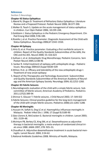 235
NEUROLOGY
References
Section 5 Neurology
Chapter 43 Status Epilepticus
1.Abend N, Dlugos D. Treatment of Refractory Status Epilepticus: Literature
Review and a Proposed Protocol. Pediatr Neurol 2008; 38:377-390.
2.Walker D, Teach S. Update on the acute management of status epilepticus
in children. Curr Opin Pediatr 2006; 18:239–244.
3.Goldstein J. Status Epilepticus in the Pediatric Emergency Department. Clin
Ped Emerg Med 2008; 9:96-100.
4.Riviello J, et al. Practice Parameter: Diagnostic Assessment of the Child with
Status Epilepticus. Neurology 2006;67:1542–1550.
Chapter 44 Epilepsy
1.Hirtz D, et al. Practice parameter: Evaluating a first nonfebrile seizure in
children. Report of the Quality Standards Subcommittee of the AAN, the
CNS and the AES. Neurol 2000; 55: 616-623
2.Sullivan J, et al. Antiepileptic Drug Monotherapy: Pediatric Concerns. Sem
Pediatr Neurol 2005;12:88-96
3. Sankar R. Initial treatment of epilepsy with antiepileptic drugs - Pediatric
Issues. Neurology 2004;63 (Suppl 4)S30–S39
4.Wilner, R et. al. Efficacy and tolerability of the new antiepileptic drugs I:
Treatment of new onset epilepsy:
5. Report of the Therapeutics and Technology Assessment Subcommittee
and Quality Standards Subcommittee of the American Academy of Neurol-
ogy and the American Epilepsy Society. Neurology 2004; 62;1252-1260.
Chapter 45 Febrile Seizures
1.Neurodiagnostic evaluation of the child with a simple febrile seizure. Sub-
committee of febrile seizure; American Academy of Pediatrics. Pediatrics
2011;127(2):389-94
2.Shinnar S. Glauser T. Febrile seizures. J Child Neurol 2002; 17: S44-S52
3.Febrile Seizures: Clinical practice guideline for the long-term management
of the child with simple febrile seizures. Pediatrics 2008;121:1281–1286
Chapter 46 Meningitis
1.Hussain IH, Sofiah A, Ong LC et al. Haemophilus influenzae meningitis in
Malaysia. Pediatr Infect Dis J. 1998; 17 (Suppl 9):S189-90
2.Sáez-Llorens X, McCracken G. Bacterial meningitis in children. Lancet 2003;
361: 2139–48.
3.McIntyre PB, Berkey CS, King SM, et al. Dexamethasone as adjunctive
therapy in bacterial meningitis: a meta-analysis of randomized clinical tri-
als since 1988. JAMA 1997; 278: 925–31.
4.Chaudhuri A. Adjunctive dexamethasone treatment in acute bacterial men-
ingitis. Lancet Neurol. 2004; 3:54-62.
5.National Antibiotic Guidelines 2008. Ministry of Health, Malaysia.
 