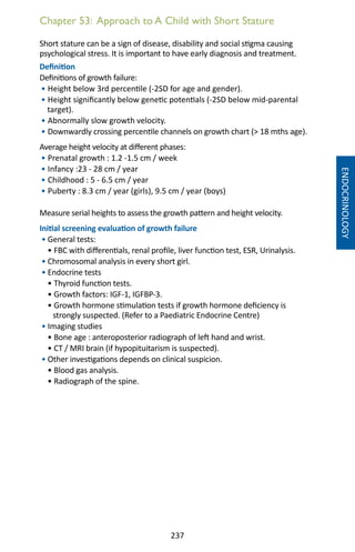 237
Chapter 53: Approach to A Child with Short Stature
Short stature can be a sign of disease, disability and social stigma causing
psychological stress. It is important to have early diagnosis and treatment.
Definition
Definitions of growth failure:
• Height below 3rd percentile (-2SD for age and gender).
• Height significantly below genetic potentials (-2SD below mid-parental
target).
• Abnormally slow growth velocity.
• Downwardly crossing percentile channels on growth chart ( 18 mths age).
Average height velocity at different phases:
• Prenatal growth : 1.2 -1.5 cm / week
• Infancy :23 - 28 cm / year
• Childhood : 5 - 6.5 cm / year
• Puberty : 8.3 cm / year (girls), 9.5 cm / year (boys)
Measure serial heights to assess the growth pattern and height velocity.
Initial screening evaluation of growth failure
• General tests:
• FBC with differentials, renal profile, liver function test, ESR, Urinalysis.
• Chromosomal analysis in every short girl.
• Endocrine tests
• Thyroid function tests.
• Growth factors: IGF-1, IGFBP-3.
• Growth hormone stimulation tests if growth hormone deficiency is
strongly suspected. (Refer to a Paediatric Endocrine Centre)
• Imaging studies
• Bone age : anteroposterior radiograph of left hand and wrist.
• CT / MRI brain (if hypopituitarism is suspected).
• Other investigations depends on clinical suspicion.
• Blood gas analysis.
• Radiograph of the spine.
ENDOCRINOLOGY
 