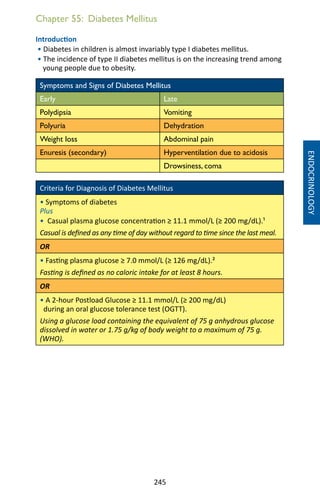 245
Chapter 55: Diabetes Mellitus
Introduction
• Diabetes in children is almost invariably type I diabetes mellitus.
• The incidence of type II diabetes mellitus is on the increasing trend among
young people due to obesity.
Symptoms and Signs of Diabetes Mellitus
Early Late
Polydipsia Vomiting
Polyuria Dehydration
Weight loss Abdominal pain
Enuresis (secondary) Hyperventilation due to acidosis
Drowsiness, coma
Criteria for Diagnosis of Diabetes Mellitus
• Symptoms of diabetes
Plus
• Casual plasma glucose concentration ≥ 11.1 mmol/L (≥ 200 mg/dL).¹
Casual is defined as any time of day without regard to time since the last meal.
OR
• Fasting plasma glucose ≥ 7.0 mmol/L (≥ 126 mg/dL).²
Fasting is defined as no caloric intake for at least 8 hours.
OR
• A 2-hour Postload Glucose ≥ 11.1 mmol/L (≥ 200 mg/dL)
during an oral glucose tolerance test (OGTT).
Using a glucose load containing the equivalent of 75 g anhydrous glucose
dissolved in water or 1.75 g/kg of body weight to a maximum of 75 g.
(WHO).
ENDOCRINOLOGY
 