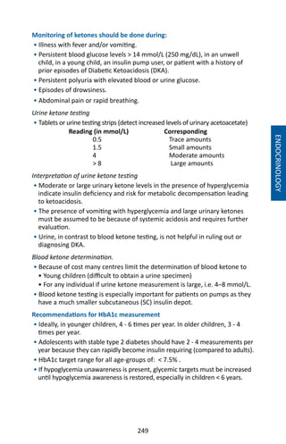 249
Monitoring of ketones should be done during:
• Illness with fever and/or vomiting.
• Persistent blood glucose levels  14 mmol/L (250 mg/dL), in an unwell
child, in a young child, an insulin pump user, or patient with a history of
prior episodes of Diabetic Ketoacidosis (DKA).
• Persistent polyuria with elevated blood or urine glucose.
• Episodes of drowsiness.
• Abdominal pain or rapid breathing.
Urine ketone testing
• Tablets or urine testing strips (detect increased levels of urinary acetoacetate)
Reading (in mmol/L)	 Corresponding
0.5	 Trace amounts
1.5	 Small amounts
4	 Moderate amounts
 8 	 Large amounts
Interpretation of urine ketone testing
• Moderate or large urinary ketone levels in the presence of hyperglycemia
indicate insulin deficiency and risk for metabolic decompensation leading
to ketoacidosis.
• The presence of vomiting with hyperglycemia and large urinary ketones
must be assumed to be because of systemic acidosis and requires further
evaluation.
• Urine, in contrast to blood ketone testing, is not helpful in ruling out or
diagnosing DKA.
Blood ketone determination.
• Because of cost many centres limit the determination of blood ketone to
• Young children (difficult to obtain a urine specimen)
• For any individual if urine ketone measurement is large, i.e. 4–8 mmol/L.
• Blood ketone testing is especially important for patients on pumps as they
have a much smaller subcutaneous (SC) insulin depot.
Recommendations for HbA1c measurement
• Ideally, in younger children, 4 - 6 times per year. In older children, 3 - 4
times per year.
• Adolescents with stable type 2 diabetes should have 2 - 4 measurements per
year because they can rapidly become insulin requiring (compared to adults).
• HbA1c target range for all age-groups of:  7.5% .
• If hypoglycemia unawareness is present, glycemic targets must be increased
until hypoglycemia awareness is restored, especially in children  6 years.
ENDOCRINOLOGY
 