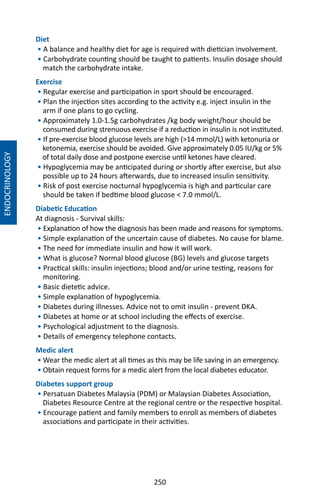 250
Diet
• A balance and healthy diet for age is required with dietician involvement.
• Carbohydrate counting should be taught to patients. Insulin dosage should
match the carbohydrate intake.
Exercise
• Regular exercise and participation in sport should be encouraged.
• Plan the injection sites according to the activity e.g. inject insulin in the
arm if one plans to go cycling.
• Approximately 1.0-1.5g carbohydrates /kg body weight/hour should be
consumed during strenuous exercise if a reduction in insulin is not instituted.
• If pre-exercise blood glucose levels are high (14 mmol/L) with ketonuria or
ketonemia, exercise should be avoided. Give approximately 0.05 IU/kg or 5%
of total daily dose and postpone exercise until ketones have cleared.
• Hypoglycemia may be anticipated during or shortly after exercise, but also
possible up to 24 hours afterwards, due to increased insulin sensitivity.
• Risk of post exercise nocturnal hypoglycemia is high and particular care
should be taken if bedtime blood glucose  7.0 mmol/L.
Diabetic Education
At diagnosis - Survival skills:
• Explanation of how the diagnosis has been made and reasons for symptoms.
• Simple explanation of the uncertain cause of diabetes. No cause for blame.
• The need for immediate insulin and how it will work.
• What is glucose? Normal blood glucose (BG) levels and glucose targets
• Practical skills: insulin injections; blood and/or urine testing, reasons for
monitoring.
• Basic dietetic advice.
• Simple explanation of hypoglycemia.
• Diabetes during illnesses. Advice not to omit insulin - prevent DKA.
• Diabetes at home or at school including the effects of exercise.
• Psychological adjustment to the diagnosis.
• Details of emergency telephone contacts.
Medic alert
• Wear the medic alert at all times as this may be life saving in an emergency.
• Obtain request forms for a medic alert from the local diabetes educator.
Diabetes support group
• Persatuan Diabetes Malaysia (PDM) or Malaysian Diabetes Association,
Diabetes Resource Centre at the regional centre or the respective hospital.
• Encourage patient and family members to enroll as members of diabetes
associations and participate in their activities.
ENDOCRINOLOGY
 