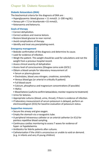 255
Chapter 56: Diabetic Ketoacidosis
Diabetic Ketoacidosis (DKA)
The biochemical criteria for the diagnosis of DKA are :
• Hyperglycaemia: blood glucose  11 mmol/L ( 200 mg/dL).
• Venous pH  7.3 or bicarbonate 15 mmol/L.
• Ketonaemia and ketonuria.
Goals of therapy
• Correct dehydration.
• Correct acidosis and reverse ketosis.
• Restore blood glucose to near normal.
• Avoid complications of therapy.
• Identify and treat any precipitating event.
Emergency management
• Bedside confirmation of the diagnosis and determine its cause.
• Look for evidence of infection.
• Weigh the patient. This weight should be used for calculations and not the
weight from a previous hospital record.
• Assess clinical severity of dehydration
• Assess level of consciousness [Glasgow coma scale (GCS) ]
• Obtain a blood sample for laboratory measurement of:
• Serum or plasma glucose
• Electrolytes, blood urea nitrogen, creatinine, osmolality
• Venous blood gas (or arterial in critically ill patient)
• Full blood count
• Calcium, phosphorus and magnesium concentrations (if possible)
• HbA1c
• Blood ketone (useful to confirm ketoacidosis; monitor response to treatment)
• Urine for ketones.
• Appropriate cultures (blood, urine, throat), if there is evidence of infection.
• If laboratory measurement of serum potassium is delayed, perform an
electrocardiogram (ECG) for baseline evaluation of potassium status.
Supportive measures
• Secure the airway and give oxygen.
• Empty the stomach via a nasogastric tube.
• A peripheral intravenous catheter or an arterial catherter (in ICU) for
painless repetitive blood sampling.
• Continuous cardiac monitoring to assess T waves for evidence of
hyper- or hypokalaemia.
• Antibiotics for febrile patients after cultures.
• Catheterization if the child is unconscious or unable to void on demand.
(e.g. in infants and very ill young children)
ENDOCRINOLOGY
 