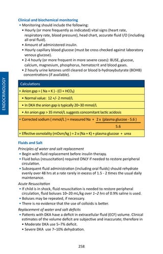258
Clinical and biochemical monitoring
• Monitoring should include the following:
• Hourly (or more frequently as indicated) vital signs (heart rate,
respiratory rate, blood pressure), head chart, accurate fluid I/O (including
all oral fluid).
• Amount of administered insulin.
• Hourly capillary blood glucose (must be cross checked against laboratory
venous glucose).
• 2-4 hourly (or more frequent in more severe cases): BUSE, glucose,
calcium, magnesium, phosphorus, hematocrit and blood gases.
• 2 hourly urine ketones until cleared or blood b-hydroxybutyrate (BOHB)
concentrations (if available).
Calculations
• Anion gap = ( Na + K ) - (Cl + HCO₃)
• Normal value: 12 +/- 2 mmol/L
• In DKA the anion gap is typically 20–30 mmol/L
• An anion gap  35 mmol/L suggests concomitant lactic acidosis
• Corrected sodium ( mmol/L ) = measured Na + 2 x (plasma glucose - 5.6 )
5.6
• Effective osmolality (mOsm/kg ) = 2 x (Na + K) + plasma glucose + urea
Fluids and Salt
Principles of water and salt replacement
• Begin with fluid replacement before insulin therapy.
• Fluid bolus (resuscitation) required ONLY if needed to restore peripheral
circulation.
• Subsequent fluid administration (including oral fluids) should rehydrate
evenly over 48 hrs at a rate rarely in excess of 1.5 - 2 times the usual daily
maintenance.
Acute Resuscitation
• If child is in shock, fluid resuscitation is needed to restore peripheral
circulation, fluid boluses 10–20 mL/kg over 1–2 hrs of 0.9% saline is used.
• Boluses may be repeated, if necessary.
• There is no evidence that the use of colloids is better.
Replacement of water and salt deficits
• Patients with DKA have a deficit in extracellular fluid (ECF) volume. Clinical
estimates of the volume deficit are subjective and inaccurate; therefore in
• Moderate DKA use 5–7% deficit.
• Severe DKA use 7–10% dehydration.
ENDOCRINOLOGY
 