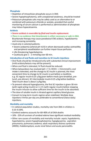 261
Phosphate
• Depletion of intracellular phosphate occurs in DKA
• Severe hypophosphatemia, with unexplained weakness, should be treated
• Potassium phosphate salts may be safely used as an alternative to or
combined with potassium chloride or acetate, provided that careful
monitoring of serum calcium is performed as administration of phosphate
may induce hypocalcaemia.
Acidosis
• Severe acidosis is reversible by fluid and insulin replacement.
• There is no evidence that bicarbonate is either necessary or safe in DKA.
Bicarbonate therapy may cause paradoxical CNS acidosis, hypokalaemia
and increasing osmolality.
• Used only in selected patients:
• Severe acidaemia (arterial pH 6.9) in whom decreased cardiac contractility
and peripheral vasodilatation can further impair tissue perfusion.
• Life-threatening hyperkalaemia.
• Cautiously give 1 - 2 mmol/kg over 60 min.
Introduction of oral fluids and transition to SC insulin injections
• Oral fluids should be introduced only with substantial clinical improvement
(mild acidosis/ketosis may still be present).
• When oral fluid is tolerated, IV fluid should be reduced.
• When ketoacidosis has resolved (pH  7.3; HCO3-  15mmmol/L), oral
intake is tolerated, and the change to SC insulin is planned, the most
convenient time to change to SC insulin is just before a mealtime.
e.g. SC regular insulin 0.25 u/kg given before meals (pre-breakfast, pre-
lunch, pre-dinner), SC intermediate insulin 0.25 u/kg before bedtime.
Total insulin dose is about 1u/kg/day.
• To prevent rebound hyperglycemia, the first SC injection is given 30 min
(with rapid acting insulin) or 1–2 h (with regular insulin) before stopping
the insulin infusion to allow sufficient time for the insulin to be absorbed.
• The dose of soluble insulin is titrated against capillary blood glucose.
• Convert to long-term insulin regime when stabilized. Multiple dose
injections 4 times per day are preferable to conventional (twice daily)
injections.
Morbidity and mortality
• In national population studies, mortality rate from DKA in children is
0.15–0.30%.
• Cerebral oedema accounts for 60–90% of all DKA deaths
• 10% - 25% of survivors of cerebral edema have significant residual morbidity.
• Other rare causes of morbidity and mortality include: sepsis; hypokalemia,
hyperkalemia, severe hypophosphataemia; hypoglycaemia; aspiration
pneumonia; pulmonary oedema; adult respiratory distress syndrome
(ARDS); rhabdomyolysis; acute renal failure and acute pancreatitis.
ENDOCRINOLOGY
 