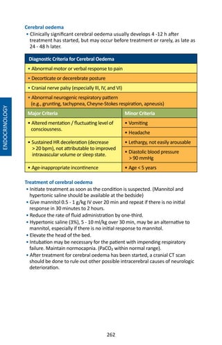 262
Cerebral oedema
• Clinically significant cerebral oedema usually develops 4 -12 h after
treatment has started, but may occur before treatment or rarely, as late as
24 - 48 h later.
Diagnostic Criteria for Cerebral Oedema
• Abnormal motor or verbal response to pain
• Decorticate or decerebrate posture
• Cranial nerve palsy (especially III, IV, and VI)
• Abnormal neurogenic respiratory pattern
(e.g., grunting, tachypnea, Cheyne-Stokes respiration, apneusis)
Major Criteria Minor Criteria
• Altered mentation / fluctuating level of
consciousness.
• Vomiting
• Headache
• Sustained HR deceleration (decrease
 20 bpm), not attributable to improved
intravascular volume or sleep state.
• Lethargy, not easily arousable
• Diastolic blood pressure
 90 mmHg
• Age-inappropriate incontinence • Age  5 years
Treatment of cerebral oedema
• Initiate treatment as soon as the condition is suspected. (Mannitol and
hypertonic saline should be available at the bedside)
• Give mannitol 0.5 - 1 g/kg IV over 20 min and repeat if there is no initial
response in 30 minutes to 2 hours.
• Reduce the rate of fluid administration by one-third.
• Hypertonic saline (3%), 5 - 10 ml/kg over 30 min, may be an alternative to
mannitol, especially if there is no initial response to mannitol.
• Elevate the head of the bed.
• Intubation may be necessary for the patient with impending respiratory
failure. Maintain normocapnia. (PaCO₂ within normal range).
• After treatment for cerebral oedema has been started, a cranial CT scan
should be done to rule out other possible intracerebral causes of neurologic
deterioration.
ENDOCRINOLOGY
 