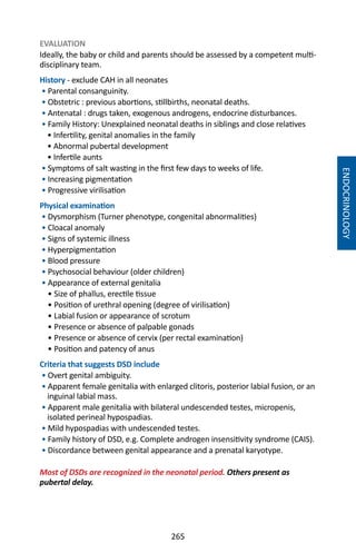 265
EVALUATION
Ideally, the baby or child and parents should be assessed by a competent multi-
disciplinary team.
History - exclude CAH in all neonates
• Parental consanguinity.
• Obstetric : previous abortions, stillbirths, neonatal deaths.
• Antenatal : drugs taken, exogenous androgens, endocrine disturbances.
• Family History: Unexplained neonatal deaths in siblings and close relatives
• Infertility, genital anomalies in the family
• Abnormal pubertal development
• Infertile aunts
• Symptoms of salt wasting in the first few days to weeks of life.
• Increasing pigmentation
• Progressive virilisation
Physical examination
• Dysmorphism (Turner phenotype, congenital abnormalities)
• Cloacal anomaly
• Signs of systemic illness
• Hyperpigmentation
• Blood pressure
• Psychosocial behaviour (older children)
• Appearance of external genitalia
• Size of phallus, erectile tissue
• Position of urethral opening (degree of virilisation)
• Labial fusion or appearance of scrotum
• Presence or absence of palpable gonads
• Presence or absence of cervix (per rectal examination)
• Position and patency of anus
Criteria that suggests DSD include
• Overt genital ambiguity.
• Apparent female genitalia with enlarged clitoris, posterior labial fusion, or an
inguinal labial mass.
• Apparent male genitalia with bilateral undescended testes, micropenis,
isolated perineal hypospadias.
• Mild hypospadias with undescended testes.
• Family history of DSD, e.g. Complete androgen insensitivity syndrome (CAIS).
• Discordance between genital appearance and a prenatal karyotype.
Most of DSDs are recognized in the neonatal period. Others present as
pubertal delay.
ENDOCRINOLOGY
 