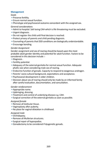 269
Management
Goals
• Preserve fertility.
• Ensure normal sexual function.
• Phenotype and psychosocial outcome concordant with the assigned sex.
General considerations
• Admit to hospital. Salt losing CAH which is life threatening must be excluded.
• Urgent diagnosis.
• Do not register the child until final decision is reached.
• Protect privacy of parents and child pending diagnosis.
• Counseling of parents that DSD conditions are biologically understandable.
• Encourage bonding.
Gender Assignment
Gender assignment and sex of rearing should be based upon the most
probable adult gender identity and potential for adult function. Factors to be
considered in this decision include :-
• Diagnosis .
• Fertility potential.
• Adequacy of the external genitalia for normal sexual function. Adequate
phallic size when considering male sex of rearing.
• Endocrine function of gonads. Capacity to respond to exogenous androgen.
• Parents’ socio-cultural background, expectations and acceptance.
• Psychosocial development in older children.
• Decision about sex of rearing should only be made by an informed family
after careful evaluation, documentation, and consultation.
Gender reinforcement
• Appropriate name.
• Upbringing, dressing.
• Treatment and control of underlying disease e.g. CAH.
• Surgical correction of the external genitalia as soon as possible.
Assigned female
• Remove all testicular tissue.
• Vaginoplasty after puberty.
• No place for vaginal dilatation in childhood.
Assigned male
• Orchidopexy.
• Remove all Mullerian structures.
• Surgical repair of hypospadias.
• Gonadectomy to be considered if dysgenetic gonads.
ENDOCRINOLOGY
 