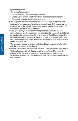 270
Surgical management
• The goals of surgery are:
• Genital appearance compatible with gender
• Unobstructed urinary emptying without incontinence or infections
• Good adult sexual and reproductive function
• The surgeon has the responsibility to outline the surgical sequence and
subsequent consequences from infancy to adulthood. Only surgeons with
the expertise in the care of children and specific training in the surgery of
DSD should perform these procedures.
• Early genitoplasty is feasible only if the precise cause of DSD has been
established and gender assignment has been based on certain knowledge of
post-pubertal sexual outcome. Otherwise surgery should be postponed, as
genitoplasty involves irreversible procedures such as castration and phallic
reduction in individuals raised females and resection of utero-vaginal tissue
in those raised male.
• The procedure should be anatomically based to preserve erectile function
and the innervations of the clitoris.
• Emphasis in functional outcome rather than a strictly cosmetic appearance.
• Timing of surgery: it is felt that surgery that is performed for cosmetic
reasons in the first year of life relieves parental distress and improves
attachment between the child and the parents; the systematic evidence for
this is lacking.
ENDOCRINOLOGY
 