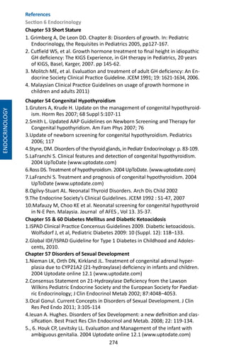 274
ENDOCRINOLOGY
Chapter 54 Congenital Hypothyroidism
1.Gruters A, Krude H. Update on the management of congenital hypothyroid-
ism. Horm Res 2007; 68 Suppl 5:107-11
2.Smith L. Updated AAP Guidelines on Newborn Screening and Therapy for
Congenital hypothyridism. Am Fam Phys 2007; 76
3.Update of newborn screening for congenital hypothyroidism. Pediatrics
2006; 117
4.Styne, DM. Disorders of the thyroid glands, in Pediatr Endocrinology: p. 83-109.
5.LaFranchi S. Clinical features and detection of congenital hypothyroidism.
2004 UpToDate (www.uptodate.com)
6.Ross DS. Treatment of hypothyroidism. 2004 UpToDate. (www.uptodate.com)
7.LaFranchi S. Treatment and prognosis of congenital hypothyroidism. 2004
UpToDate (www.uptodate.com)
8.Ogilvy-Stuart AL. Neonatal Thyroid Disorders. Arch Dis Child 2002
9.The Endocrine Society’s Clinical Guidelines. JCEM 1992 : S1-47, 2007
10.Mafauzy M, Choo KE et al. Neonatal screening for congenital hypothyroid
in N-E Pen. Malaysia. Journal of AFES , Vol 13. 35-37.
Chapter 55  60 Diabetes Mellitus and Diabetic Ketoacidosis
1.ISPAD Clinical Practice Concensus Guidelines 2009. Diabetic ketoacidosis.
Wolfsdorf J, et al, Pediatric Diabetes 2009: 10 (Suppl. 12): 118–133.
2.Global IDF/ISPAD Guideline for Type 1 Diabetes in Childhood and Adoles-
cents, 2010.
Chapter 57 Disorders of Sexual Development
1.Nieman LK, Orth DN, Kirkland JL. Treatment of congenital adrenal hyper-
plasia due to CYP21A2 (21-hydroxylase) deficiency in infants and children.
2004 Uptodate online 12.1 (www.uptodate.com)
2.Consensus Statement on 21-Hydroxylase Deficiency from the Lawson
Wilkins Pediatric Endocrine Society and the European Society for Paediat-
ric Endocrinology; J Clin Endocrinol Metab 2002; 87:4048–4053.
3.Ocal Gonul. Current Concepts in Disorders of Sexual Development. J Clin
Res Ped Endo 2011; 3:105-114
4.Ieuan A. Hughes. Disorders of Sex Development: a new definition and clas-
sification. Best Pract Res Clin Endocrinol and Metab. 2008; 22: 119-134.
5., 6. Houk CP, Levitsky LL. Evaluation and Management of the infant with
ambiguous genitalia. 2004 Uptodate online 12.1 (www.uptodate.com)
References
Section 6 Endocrinology
Chapter 53 Short Stature
1. Grimberg A, De Leon DD. Chapter 8: Disorders of growth. In: Pediatric
Endocrinology, the Requisites in Pediatrics 2005, pp127-167.
2. Cutfield WS, et al. Growth hormone treatment to final height in idiopathic
GH deficiency: The KIGS Experience, in GH therapy in Pediatrics, 20 years
of KIGS, Basel, Karger, 2007. pp 145-62.
3. Molitch ME, et al. Evaluation and treatment of adult GH deficiency: An En-
docrine Society Clinical Practice Guideline. JCEM 1991; 19: 1621-1634, 2006.
4. Malaysian Clinical Practice Guidelines on usage of growth hormone in
children and adults 2011)
 