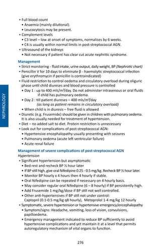 276
• Full blood count
• Anaemia (mainly dilutional).
• Leucocytosis may be present.
• Complement levels
• C3 level – low at onset of symptoms, normalises by 6 weeks.
• C4 is usually within normal limits in post-streptococcal AGN.
• Ultrasound of the kidneys
• Not necessary if patient has clear cut acute nephritic syndrome.
Management
• Strict monitoring - fluid intake, urine output, daily weight, BP (Nephrotic chart)
• Penicillin V for 10 days to eliminate β - haemolytic streptococcal infection
(give erythromycin if penicillin is contraindicated)
• Fluid restriction to control oedema and circulatory overload during oliguric
phase until child diureses and blood pressure is controlled
• Day 1 : up to 400 mls/m²/day. Do not administer intravenous or oral fluids
if child has pulmonary oedema.
• Day 2 : till patient diureses – 400 mls/m²/day
(as long as patient remains in circulatory overload)
• When child is in diuresis – free fluid is allowed
• Diuretic (e.g. Frusemide) should be given in children with pulmonary oedema.
It is also usually needed for treatment of hypertension.
• Diet – no added salt to diet. Protein restriction is unnecessary
• Look out for complications of post-streptococcal AGN:
• Hypertensive encephalopathy usually presenting with seizures
• Pulmonary oedema (acute left ventricular failure)
• Acute renal failure
Management of severe complications of post-streptococcal AGN
Hypertension
• Significant hypertension but asymptomatic
• Bed rest and recheck BP ½ hour later
• If BP still high, give oral Nifedipine 0.25 - 0.5 mg/kg. Recheck BP ½ hour later.
• Monitor BP hourly x 4 hours then 4 hourly if stable.
• Oral Nifedipine can be repeated if necessary on 4 hourly basis.
• May consider regular oral Nifedipine (6 – 8 hourly) if BP persistently high.
• Add Frusemide 1 mg/kg/dose if BP still not well controlled.
• Other anti-hypertensives if BP still not under control:
Captopril (0.1-0.5 mg/kg q8 hourly), Metoprolol 1-4 mg/kg 12 hourly
• Symptomatic, severe hypertension or hypertensive emergency/encephalopathy
• Symptom/signs: Headache, vomiting, loss of vision, convulsions,
papilloedema.
• Emergency management indicated to reduce BP sufficiently to avoid
hypertensive complications and yet maintain it at a level that permits
autoregulatory mechanism of vital organs to function.
NEPHROLOGY
 