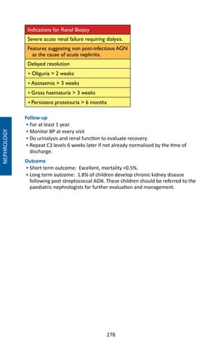 278
Indications for Renal Biopsy
Severe acute renal failure requiring dialysis.
Features suggesting non post-infectious AGN
as the cause of acute nephritis.
Delayed resolution
• Oliguria  2 weeks
• Azotaemia  3 weeks
• Gross haematuria  3 weeks
• Persistent proteinuria  6 months
Follow-up
• For at least 1 year.
• Monitor BP at every visit
• Do urinalysis and renal function to evaluate recovery.
• Repeat C3 levels 6 weeks later if not already normalised by the time of
discharge.
Outcome
• Short term outcome: Excellent, mortality 0.5%.
• Long term outcome: 1.8% of children develop chronic kidney disease
following post streptococcal AGN. These children should be referred to the
paediatric nephrologists for further evaluation and management.
NEPHROLOGY
 