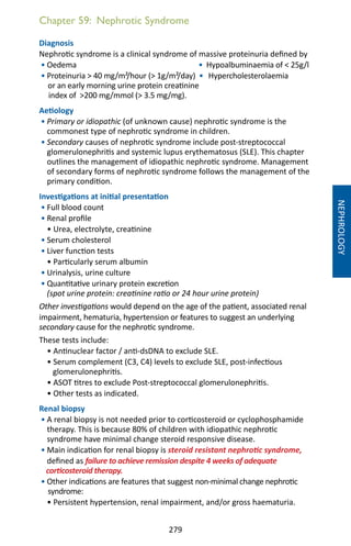 279
Chapter 59: Nephrotic Syndrome
Diagnosis
Nephrotic syndrome is a clinical syndrome of massive proteinuria defined by
• Oedema • Hypoalbuminaemia of  25g/l
• Proteinuria  40 mg/m²/hour ( 1g/m²/day) • Hypercholesterolaemia
or an early morning urine protein creatinine
index of 200 mg/mmol ( 3.5 mg/mg).
Aetiology
• Primary or idiopathic (of unknown cause) nephrotic syndrome is the
commonest type of nephrotic syndrome in children.
• Secondary causes of nephrotic syndrome include post-streptococcal
glomerulonephritis and systemic lupus erythematosus (SLE). This chapter
outlines the management of idiopathic nephrotic syndrome. Management
of secondary forms of nephrotic syndrome follows the management of the
primary condition.
Investigations at initial presentation
• Full blood count
• Renal profile
• Urea, electrolyte, creatinine
• Serum cholesterol
• Liver function tests
• Particularly serum albumin
• Urinalysis, urine culture
• Quantitative urinary protein excretion
(spot urine protein: creatinine ratio or 24 hour urine protein)
Other investigations would depend on the age of the patient, associated renal
impairment, hematuria, hypertension or features to suggest an underlying
secondary cause for the nephrotic syndrome.
These tests include:
• Antinuclear factor / anti-dsDNA to exclude SLE.
• Serum complement (C3, C4) levels to exclude SLE, post-infectious
glomerulonephritis.
• ASOT titres to exclude Post-streptococcal glomerulonephritis.
• Other tests as indicated.
Renal biopsy
• A renal biopsy is not needed prior to corticosteroid or cyclophosphamide
therapy. This is because 80% of children with idiopathic nephrotic
syndrome have minimal change steroid responsive disease.
• Main indication for renal biopsy is steroid resistant nephrotic syndrome,
defined as failure to achieve remission despite 4 weeks of adequate
corticosteroid therapy.
• Other indications are features that suggest non-minimal change nephrotic
syndrome:
• Persistent hypertension, renal impairment, and/or gross haematuria.
NEPHROLOGY
 