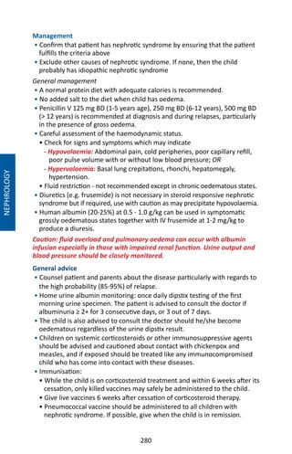 280
Management
• Confirm that patient has nephrotic syndrome by ensuring that the patient
fulfills the criteria above
• Exclude other causes of nephrotic syndrome. If none, then the child
probably has idiopathic nephrotic syndrome
General management
• A normal protein diet with adequate calories is recommended.
• No added salt to the diet when child has oedema.
• Penicillin V 125 mg BD (1-5 years age), 250 mg BD (6-12 years), 500 mg BD
( 12 years) is recommended at diagnosis and during relapses, particularly
in the presence of gross oedema.
• Careful assessment of the haemodynamic status.
• Check for signs and symptoms which may indicate
- Hypovolaemia: Abdominal pain, cold peripheries, poor capillary refill,
poor pulse volume with or without low blood pressure; OR
- Hypervolaemia: Basal lung crepitations, rhonchi, hepatomegaly,
hypertension.
• Fluid restriction - not recommended except in chronic oedematous states.
• Diuretics (e.g. frusemide) is not necessary in steroid responsive nephrotic
syndrome but if required, use with caution as may precipitate hypovolaemia.
• Human albumin (20-25%) at 0.5 - 1.0 g/kg can be used in symptomatic
grossly oedematous states together with IV frusemide at 1-2 mg/kg to
produce a diuresis.
Caution: fluid overload and pulmonary oedema can occur with albumin
infusion especially in those with impaired renal function. Urine output and
blood pressure should be closely monitored.
General advice
• Counsel patient and parents about the disease particularly with regards to
the high probability (85-95%) of relapse.
• Home urine albumin monitoring: once daily dipstix testing of the first
morning urine specimen. The patient is advised to consult the doctor if
albuminuria ≥ 2+ for 3 consecutive days, or 3 out of 7 days.
• The child is also advised to consult the doctor should he/she become
oedematous regardless of the urine dipstix result.
• Children on systemic corticosteroids or other immunosuppressive agents
should be advised and cautioned about contact with chickenpox and
measles, and if exposed should be treated like any immunocompromised
child who has come into contact with these diseases.
• Immunisation:
• While the child is on corticosteroid treatment and within 6 weeks after its
cessation, only killed vaccines may safely be administered to the child.
• Give live vaccines 6 weeks after cessation of corticosteroid therapy.
• Pneumococcal vaccine should be administered to all children with
nephrotic syndrome. If possible, give when the child is in remission.
NEPHROLOGY
 