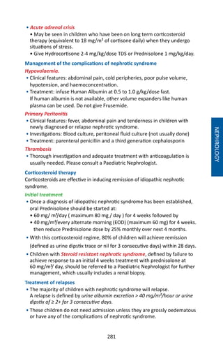 281
• Acute adrenal crisis
• May be seen in children who have been on long term corticosteroid
therapy (equivalent to 18 mg/m² of cortisone daily) when they undergo
situations of stress.
• Give Hydrocortisone 2-4 mg/kg/dose TDS or Prednisolone 1 mg/kg/day.
Management of the complications of nephrotic syndrome
Hypovolaemia.
• Clinical features: abdominal pain, cold peripheries, poor pulse volume,
hypotension, and haemoconcentration.
• Treatment: infuse Human Albumin at 0.5 to 1.0 g/kg/dose fast.
If human albumin is not available, other volume expanders like human
plasma can be used. Do not give Frusemide.
Primary Peritonitis
• Clinical features: fever, abdominal pain and tenderness in children with
newly diagnosed or relapse nephrotic syndrome.
• Investigations: Blood culture, peritoneal fluid culture (not usually done)
• Treatment: parenteral penicillin and a third generation cephalosporin
Thrombosis
• Thorough investigation and adequate treatment with anticoagulation is
usually needed. Please consult a Paediatric Nephrologist.
Corticosteroid therapy
Corticosteroids are effective in inducing remission of idiopathic nephrotic
syndrome.
Initial treatment
• Once a diagnosis of idiopathic nephrotic syndrome has been established,
oral Prednisolone should be started at:
• 60 mg/ m²/day ( maximum 80 mg / day ) for 4 weeks followed by
• 40 mg/m²/every alternate morning (EOD) (maximum 60 mg) for 4 weeks.
then reduce Prednisolone dose by 25% monthly over next 4 months.
• With this corticosteroid regime, 80% of children will achieve remission
(defined as urine dipstix trace or nil for 3 consecutive days) within 28 days.
• Children with Steroid resistant nephrotic syndrome, defined by failure to
achieve response to an initial 4 weeks treatment with prednisolone at
60 mg/m²/ day, should be referred to a Paediatric Nephrologist for further
management, which usually includes a renal biopsy.
Treatment of relapses
• The majority of children with nephrotic syndrome will relapse.
A relapse is defined by urine albumin excretion  40 mg/m²/hour or urine
dipstix of ≥ 2+ for 3 consecutive days.
• These children do not need admission unless they are grossly oedematous
or have any of the complications of nephrotic syndrome.
NEPHROLOGY
 