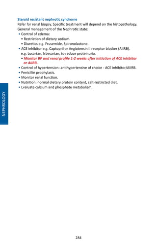 284
Steroid resistant nephrotic syndrome
Refer for renal biopsy. Specific treatment will depend on the histopathology.
General management of the Nephrotic state:
• Control of edema:
• Restriction of dietary sodium.
• Diuretics e.g. Frusemide, Spironolactone.
• ACE inhibitor e.g. Captopril or Angiotensin II receptor blocker (AIIRB).
e.g. Losartan, Irbesartan, to reduce proteinuria.
• Monitor BP and renal profile 1-2 weeks after initiation of ACE inhibitor
or AIIRB.
• Control of hypertension: antihypertensive of choice - ACE inhibitor/AIIRB.
• Penicillin prophylaxis.
• Monitor renal function.
• Nutrition: normal dietary protein content, salt-restricted diet.
• Evaluate calcium and phosphate metabolism.
NEPHROLOGY
 