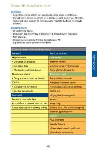 285
Chapter 60: Acute Kidney Injury
Definition
• Acute kidney injury (AKI) was previously called acute renal failure.
• Abrupt rise in serum creatinine level and decreased glomerular filtration
rate resulting in inability of the kidneys to regulate fluid and electrolyte
balance.
Clinical features
• Of underlying cause.
• Oliguria ( 300 ml/m²/day in children;  1 ml/kg/hour in neonates)
• Non-oliguria.
• Clinical features arising from complications of AKI
e.g. seizures, acute pulmonary oedema
Common causes of Acute Kidney Injury
Pre-renal Renal, or intrinsic
Hypovolaemia Glomerular
• Dehydration, bleeding Infection related
Third space loss Systemic lupus erythematosus
• Nephrotic syndrome, burns Acute glomerulonephritis
Distributive shock Tubulointerstitial
• Dengue shock, sepsis syndrome Acute tubular necrosis
Cardiac • Hypoxic-ischaemic injury
• Congestive heart failure • Aminoglycosides, chemotherapy
• Cardiac tamponade Toxins, e.g.
Post-renal • Myoglobin, haemoglobin
Posterior urethral valves Venom
Acute bilateral ureteric obstruction • Bee sting
Acute obstruction in solitary kidney Tumour lysis, Uric acid nephropathy
Infection, pyelonephritis
Vascular
ACE-inhibitors
Vascular lesions
• Haemolytic uremic syndrome
• Renal vein thrombosis
NEPHROLOGY
 