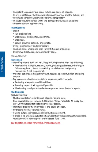 286
• Important to consider pre-renal failure as a cause of oliguria.
• In pre-renal failure, the kidney is intrinsically normal and the tubules are
working to conserve water and sodium appropriately.
• In acute tubular necrosis (ATN) the damaged tubules are unable to
conserve sodium appropriately.
Investigations
• Blood:
• Full blood count.
• Blood urea, electrolytes, creatinine.
• Blood gas.
• Serum albumin, calcium, phosphate.
• Urine: biochemistry and microscopy.
• Imaging: renal ultrasound scan (urgent if cause unknown).
• Other investigations as determined by cause.
MANAGEMENT
Prevention
• Identify patients at risk of AKI. They include patients with the following:
• Prematurity, asphyxia, trauma, burns, post-surgical states, other organ
failures (eg heart, liver), pre-existing renal disease, malignancy
(leukaemia, B-cell lymphoma).
• Monitor patients-at-risk actively with regards to renal function and urine
output.
• Try to ensure effective non-dialytic measures, which include:
• Restoring adequate renal blood flow.
• Avoiding nephrotoxic agents if possible.
• Maximizing renal perfusion before exposure to nephrotoxic agents.
Fluid balance
In Hypovolaemia
• Fluid resuscitation regardless of oliguric / anuric state
• Give crystalloids e.g. isotonic 0.9% saline / Ringer’s lactate 20 ml/kg fast
(in  20 minutes) after obtaining vascular access.
• Transfuse blood if haemorrhage is the cause of shock.
• Hydrate to normal volume status.
• If urine output increases, continue fluid replacement.
• If there is no urine output after 4 hours (confirm with urinary catheterization),
monitor central venous pressure to assess fluid status.
See Chapter on shock for details of management.
NEPHROLOGY
 