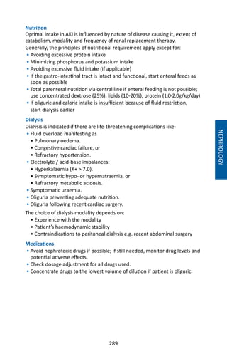 289
Nutrition
Optimal intake in AKI is influenced by nature of disease causing it, extent of
catabolism, modality and frequency of renal replacement therapy.
Generally, the principles of nutritional requirement apply except for:
• Avoiding excessive protein intake
• Minimizing phosphorus and potassium intake
• Avoiding excessive fluid intake (if applicable)
• If the gastro-intestinal tract is intact and functional, start enteral feeds as
soon as possible
• Total parenteral nutrition via central line if enteral feeding is not possible;
use concentrated dextrose (25%), lipids (10-20%), protein (1.0-2.0g/kg/day)
• If oliguric and caloric intake is insufficient because of fluid restriction,
start dialysis earlier
Dialysis
Dialysis is indicated if there are life-threatening complications like:
• Fluid overload manifesting as
• Pulmonary oedema.
• Congestive cardiac failure, or
• Refractory hypertension.
• Electrolyte / acid-base imbalances:
• Hyperkalaemia (K+  7.0).
• Symptomatic hypo- or hypernatraemia, or
• Refractory metabolic acidosis.
• Symptomatic uraemia.
• Oliguria preventing adequate nutrition.
• Oliguria following recent cardiac surgery.
The choice of dialysis modality depends on:
• Experience with the modality
• Patient’s haemodynamic stability
• Contraindications to peritoneal dialysis e.g. recent abdominal surgery
Medications
• Avoid nephrotoxic drugs if possible; if still needed, monitor drug levels and
potential adverse effects.
• Check dosage adjustment for all drugs used.
• Concentrate drugs to the lowest volume of dilution if patient is oliguric.
NEPHROLOGY
 