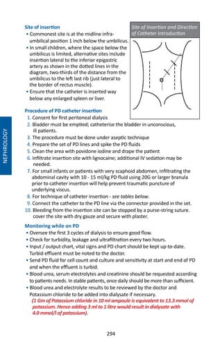 294
Site of insertion
• Commonest site is at the midline infra-
umbilical position 1 inch below the umbilicus.
• In small children, where the space below the
umbilicus is limited, alternative sites include
insertion lateral to the inferior epigastric
artery as shown in the dotted lines in the
diagram, two-thirds of the distance from the
umbilicus to the left last rib (just lateral to
the border of rectus muscle).
• Ensure that the catheter is inserted way
below any enlarged spleen or liver.
Procedure of PD catheter insertion
1. Consent for first peritoneal dialysis
2. Bladder must be emptied; catheterise the bladder in unconscious,
ill patients.
3. The procedure must be done under aseptic technique
4. Prepare the set of PD lines and spike the PD fluids
5. Clean the area with povidone iodine and drape the patient
6. Infiltrate insertion site with lignocaine; additional IV sedation may be
needed.
7. For small infants or patients with very scaphoid abdomen, infiltrating the
abdominal cavity with 10 - 15 ml/kg PD fluid using 20G or larger branula
prior to catheter insertion will help prevent traumatic puncture of
underlying viscus.
8. For technique of catheter insertion - see tables below.
9. Connect the catheter to the PD line via the connector provided in the set.
10. Bleeding from the insertion site can be stopped by a purse-string suture.
cover the site with dry gauze and secure with plaster.
Monitoring while on PD
• Oversee the first 3 cycles of dialysis to ensure good flow.
• Check for turbidity, leakage and ultrafiltration every two hours.
• Input / output chart, vital signs and PD chart should be kept up-to-date.
Turbid effluent must be noted to the doctor.
• Send PD fluid for cell count and culture and sensitivity at start and end of PD
and when the effluent is turbid.
• Blood urea, serum electrolytes and creatinine should be requested according
to patients needs. In stable patients, once daily should be more than sufficient.
• Blood urea and electrolyte results to be reviewed by the doctor and
Potassium chloride to be added into dialysate if necessary.
(1 Gm of Potassium chloride in 10 ml ampoule is equivalent to 13.3 mmol of
potassium. Hence adding 3 ml to 1 litre would result in dialysate with
4.0 mmol/l of potassium).
NEPHROLOGY
Site of Insertion and Direction
of Catheter Introduction
 