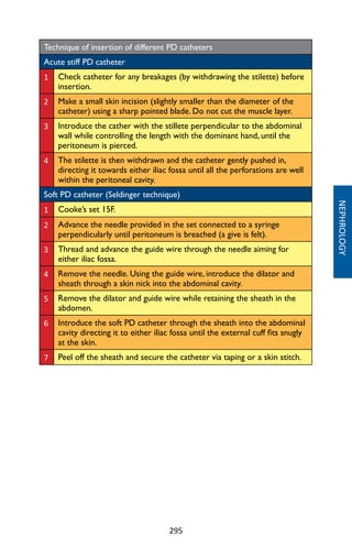 295
NEPHROLOGY
Technique of insertion of different PD catheters
Acute stiff PD catheter
1 Check catheter for any breakages (by withdrawing the stilette) before
insertion.
2 Make a small skin incision (slightly smaller than the diameter of the
catheter) using a sharp pointed blade. Do not cut the muscle layer.
3 Introduce the cather with the stillete perpendicular to the abdominal
wall while controlling the length with the dominant hand, until the
peritoneum is pierced.
4 The stilette is then withdrawn and the catheter gently pushed in,
directing it towards either iliac fossa until all the perforations are well
within the peritoneal cavity.
Soft PD catheter (Seldinger technique)
1 Cooke’s set 15F.
2 Advance the needle provided in the set connected to a syringe
perpendicularly until peritoneum is breached (a give is felt).
3 Thread and advance the guide wire through the needle aiming for
either iliac fossa.
4 Remove the needle. Using the guide wire, introduce the dilator and
sheath through a skin nick into the abdominal cavity.
5 Remove the dilator and guide wire while retaining the sheath in the
abdomen.
6 Introduce the soft PD catheter through the sheath into the abdominal
cavity directing it to either iliac fossa until the external cuff fits snugly
at the skin.
7 Peel off the sheath and secure the catheter via taping or a skin stitch.
 