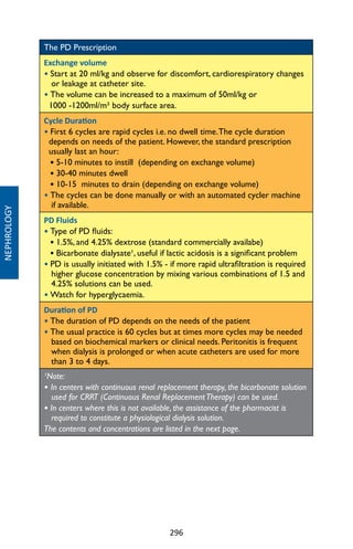 296
NEPHROLOGY
The PD Prescription
Exchange volume
• Start at 20 ml/kg and observe for discomfort, cardiorespiratory changes
or leakage at catheter site.
• The volume can be increased to a maximum of 50ml/kg or
1000 -1200ml/m² body surface area.
Cycle Duration
• First 6 cycles are rapid cycles i.e. no dwell time.The cycle duration
depends on needs of the patient. However, the standard prescription
usually last an hour:
• 5-10 minutes to instill (depending on exchange volume)
• 30-40 minutes dwell
• 10-15 minutes to drain (depending on exchange volume)
• The cycles can be done manually or with an automated cycler machine
if available.
PD Fluids
• Type of PD fluids:
• 1.5%, and 4.25% dextrose (standard commercially availabe)
• Bicarbonate dialysate¹, useful if lactic acidosis is a significant problem
• PD is usually initiated with 1.5% - if more rapid ultrafiltration is required
higher glucose concentration by mixing various combinations of 1.5 and
4.25% solutions can be used.
• Watch for hyperglycaemia.
Duration of PD
• The duration of PD depends on the needs of the patient
• The usual practice is 60 cycles but at times more cycles may be needed
based on biochemical markers or clinical needs. Peritonitis is frequent
when dialysis is prolonged or when acute catheters are used for more
than 3 to 4 days.
¹Note:
• In centers with continuous renal replacement therapy, the bicarbonate solution
used for CRRT (Continuous Renal ReplacementTherapy) can be used.
• In centers where this is not available, the assistance of the pharmacist is
required to constitute a physiological dialysis solution.
The contents and concentrations are listed in the next page.
 
