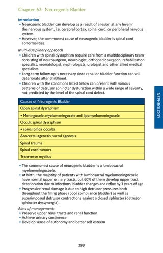 299
Chapter 62: Neurogenic Bladder
Introduction
• Neurogenic bladder can develop as a result of a lesion at any level in
the nervous system, i.e. cerebral cortex, spinal cord, or peripheral nervous
system.
• However, the commonest cause of neurogenic bladder is spinal cord
abnormalities.
Multi-disciplinary approach
• Children with spinal dysraphism require care from a multidisciplinary team
consisting of neurosurgeon, neurologist, orthopedic surgeon, rehabilitation
specialist, neonatologist, nephrologists, urologist and other allied medical
specialists.
• Long-term follow-up is necessary since renal or bladder function can still
deteriorate after childhood.
• Children with the conditions listed below can present with various
patterns of detrusor sphincter dysfunction within a wide range of severity,
not predicted by the level of the spinal cord defect.
Causes of Neurogenic Bladder
Open spinal dysraphism
• Meningocele, myelomeningocele and lipomyelomeningocele
Occult spinal dysraphism
• spinal bifida occulta
Anorectal agenesis, sacral agenesis
Spinal trauma
Spinal cord tumors
Transverse myelitis
• The commonest cause of neurogenic bladder is a lumbosacral
myelomeningocoele.
• At birth, the majority of patients with lumbosacral myelomeningocoele
have normal upper urinary tracts, but 60% of them develop upper tract
deterioration due to infections, bladder changes and reflux by 3 years of age.
• Progressive renal damage is due to high detrusor pressures both
throughout the filling phase (poor compliance bladder) as well as
superimposed detrusor contractions against a closed sphincter (detrusor
sphincter dyssynergia).
Aims of management:
• Preserve upper renal tracts and renal function
• Achieve urinary continence
• Develop sense of autonomy and better self esteem
NEPHROLOGY
 