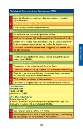 301
NEPHROLOGY
Technique of Clean Intermittent Catheterisation (CIC)
Procedure
1 Assemble all equipment: catheter, ± lubricant, drainage receptacle,
adjustable mirror.
2 Wash hands with soap and water.
3 Clean the urethral orifice with clean water.
In boys:
1 Lift penis with one hand to straighten out urethra.
2 Lubricate the catheter, with local anaesthetic gel (lignocaine)/K-Y jelly.
3 Use the other hand to insert the catheter into the urethra.There may
be some resistance as the catheter tip reaches the bladder neck.
4 Continue to advance the catheter slowly using gentle,firm pressure until
the sphincter relaxes.
In girls:
1 The labia are separated and the catheter inserted through the urethral
meatus into the bladder.
For both males and females
1 The catheter is inserted gently until the urine flows.
2 The urine is collected in a jug or bottle or is directed into the lavatory.
3 Once the urine has stopped flowing the catheter should be rotated
and then, if no urine drains, slowly withdrawn.
4 Wash hands on completion of catheterization.
5 Catheterise at the prescribed time with the best available measures.
Size of Catheters
Small babies: 6F
Children: 8-10F
Adolescents: 12-14F
How Often to Catheterise
Infants: 6 times a day
Children: 4-5 times a day, more frequently in patients with a high fluid
intake, and in patients with a small capacity bladder.
Reuse of catheters
1 Catheters can be re-used for 2 to 4 weeks
2 After using the catheter, wash in soapy water, rinse well under running
tap water, hang to air dry and store in clean container.
 