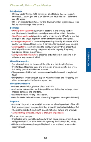 305
Chapter 63: Urinary Tract Infection
Introduction
• Urinary tract infection (UTI) comprises 5% of febrile illnesses in early
childhood. 2.1% of girls and 2.2% of boys will have had a UTI before the
age of 2 years.
• UTI is an important risk factor for the development of hypertension, renal
failure and end stage renal disease.
Definition
• Urinary tract infection is growth of bacteria in the urinary tract or
combination of clinical features and presence of bacteria in the urine
• Significant bacteriuria is defined as the presence of  105 colony forming
units (cfu) of a single organism per ml of freshly voided urine (Kass).
• Acute pyelonephritis is bacteriuria presenting clinically with fever  38⁰C
and/or loin pain and tenderness. It carries a higher risk of renal scarring
• Acute cystitis is infection limited to the lower urinary tract presenting
clinically with acute voiding symptoms: dysuria, urgency, frequency,
suprapubic pain or incontinence.
• Asymptomatic bacteriuria is presence of bacteriuria in the urine in an
otherwise asymptomatic child.
Clinical Presentation
• Symptoms depend on the age of the child and the site of infection.
• In infants and toddlers: signs and symptoms are non-specific e.g. fever,
irritability, jaundice and failure to thrive.
• The presence of UTI should be considered in children with unexplained
fever.
• Symptoms of lower UTI such as pain with micturition and frequency are
often not recognized before the age of two.	
Physical Examination
• General examination, growth, blood pressure.
• Abdominal examination for distended bladder, ballotable kidneys, other
masses, genitalia, and anal tone.
• Examine the back for any spinal lesion.
• Look for lower limb deformities or wasting (suggests a neurogenic bladder).
Diagnosis
• Accurate diagnosis is extremely important as false diagnosis of UTI would
lead to unnecessary interventions that are costly and potentially harmful.
• The diagnosis is best made with a combination of culture and urinalysis
• The quality of the urine sample is of crucial importance.
Urine specimen transport
• If collected urine cannot be cultured within 4 hours; the specimen should be
refrigerated at 4 oC or a bacteriostatic agent e.g. boric acid (1.8%) added.
• Fill the specimen container pre-filled with boric acid with urine to the
required level.
NEPHROLOGY
 