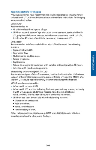 309
NEPHROLOGY
Recommendations for imaging
Previous guidelines have recommended routine radiological imaging for all
children with UTI. Current evidence has narrowed the indications for imaging
as summarized below:
Ultrasound
Recommended in
• All children less than 3 years of age
• Children above 3 years of age with poor urinary stream, seriously ill with
UTI, palpable abdominal masses, raised serum creatinine, non E coli UTI,
febrile after 48 hours of antibiotic treatment, or recurrent UTI.
DMSA scan
Recommended in infants and children with UTI with any of the following
features:
• Seriously ill with UTI.
• Poor urine flow.
• Abdominal or bladder mass.
• Raised creatinine.
• Septicaemia.
• Failure to respond to treatment with suitable antibiotics within 48 hours.
• Infection with non E. coli organisms.
Micturating cystourethogram (MCUG)
Since meta-analyses of data from recent, randomized controlled trials do not
support antimicrobial prophylaxis to prevent febrile UTI; routine MCUG after
the first UTI should not be routinely recommended after the first UTI.
MCUG may be considered in:
• Infants with recurrent UTI.
• Infants with UTI and the following features: poor urinary stream, seriously
ill with UTI, palpable abdominal masses, raised serum creatinine,
non E. coli UTI, febrile after 48 hours of antibiotic treatment.
• Children less than 3 years old with the following features:
• Dilatation on ultrasound.
• Poor urine flow.
• Non E. coli infection.
• Family history of VUR.
Other radiological investigations e.g. DTPA scan, MCUG in older children
would depend on the ultrasound findings.
 