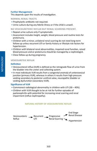 310
NEPHROLOGY
Further Management
This depends upon the results of investigation.
NORMAL RENAL TRACTS
• Prophylactic antibiotic not required.
• Urine culture during any febrile illness or if the child is unwell.
NO VESICOURETERIC REFLUX BUT RENAL SCARRING PRESENT.
• Repeat urine culture only if symptomatic.
• Assessment includes height, weight, blood pressure and routine tests for
proteinuria.
• Children with a minor, unilateral renal scarring do not need long-term
follow-up unless recurrent UTI or family history or lifestyle risk factors for
hypertension.
• Children with bilateral renal abnormalities, impaired renal function, raised
blood pressure and or proteinuria should be managed by a nephrologist.
• Close follow up during pregnancy.
VESICOURETEIC REFLUX
Definition
• Vesicoureteral reflux (VUR) is defined as the retrograde flow of urine from
the bladder into the ureter and collecting system.
• In most individuals VUR results from a congenital anomaly of ureterovesical
junction (primary VUR), whereas in others it results from high pressure
voiding secondary to posterior urethral valve, neuropathic bladder or
voiding dysfunction (secondary VUR).
Significance of VUR
• Commonest radiological abnormality in children with UTI (30 – 40%).
• Children with VUR thought to be at risk for further episodes of
pyelonephritis with potential for increasing renal scarring and renal
impairment (reflux nephropathy).
Vesicoureteric
Reflux
Recurrent
UTI
Progressive
Renal Scarring
End Stage
Renal Disease
Hypertension
NATURAL HISTORY OF VESICOURETERIC REFLUX
 