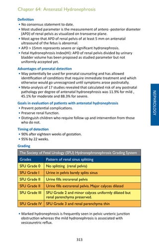 313
Chapter 64: Antenatal Hydronephrosis
Definition
• No consensus statement to date.
• Most studied parameter is the measurement of antero -posterior diameter
(APD) of renal pelvis as visualized on transverse plane.
• Most agree that APD of renal pelvis of at least 5 mm on antenatal
ultrasound of the fetus is abnormal.
• APD  15mm represents severe or significant hydronephrosis.
• Fetal Hydronephrosis Index(HI): APD of renal pelvis divided by urinary
bladder volume has been proposed as studied parameter but not
uniformly accepted yet.
Advantages of prenatal detection
• May potentially be used for prenatal counseling and has allowed
identification of conditions that require immediate treatment and which
otherwise would go unrecognized until symptoms arose postnatally.
• Meta-analysis of 17 studies revealed that calculated risk of any postnatal
pathology per degree of antenatal hydronephrosis was 11.9% for mild ,
45.1% for moderate and 88.3% for severe.
Goals in evaluation of patients with antenatal hydronephrosis
• Prevent potential complications.
• Preserve renal function.
• Distinguish children who require follow up and intervention from those
who do not.
Timing of detection
• 90% after eighteen weeks of gestation.
• 95% by 22 weeks.
Grading
The Society of Fetal Urology (SFU) Hydronephronephrosis Grading System
Grades Pattern of renal sinus splitting
SFU Grade 0 No splitting (renal pelvis)
SFU Grade I Urine in pelvis barely splits sinus
SFU Grade II Urine fills intrarenal pelvis
SFU Grade II Urine fills extrarenal pelvis. Major calyces dilated
SFU Grade III SFU Grade 2 and minor calyces uniformly dilated but
renal parenchyma preserved.
SFU Grade IV SFU Grade 3 and renal parenchyma thin
• Marked hydronephrosis is frequently seen in pelvic ureteric junction
obstruction whereas the mild hydronephrosis is associated with
vesicouretric reflux.
NEPHROLOGY
 