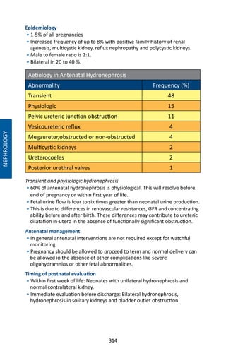 314
NEPHROLOGY
Epidemiology
• 1-5% of all pregnancies
• Increased frequency of up to 8% with positive family history of renal
agenesis, multicystic kidney, reflux nephropathy and polycystic kidneys.
• Male to female ratio is 2:1.
• Bilateral in 20 to 40 %.
Aetiology in Antenatal Hydronephrosis
Abnormality Frequency (%)
Transient 48
Physiologic 15
Pelvic ureteric junction obstruction 11
Vesicoureteric reflux 4
Megaureter,obstructed or non-obstructed 4
Multicystic kidneys 2
Ureterocoeles 2
Posterior urethral valves 1
Transient and physiologic hydronephrosis
• 60% of antenatal hydronephrosis is physiological. This will resolve before
end of pregnancy or within first year of life.
• Fetal urine flow is four to six times greater than neonatal urine production.
• This is due to differences in renovascular resistances, GFR and concentrating
ability before and after birth. These differences may contribute to ureteric
dilatation in-utero in the absence of functionally significant obstruction.
Antenatal management
• In general antenatal interventions are not required except for watchful
monitoring.
• Pregnancy should be allowed to proceed to term and normal delivery can
be allowed in the absence of other complications like severe
oligohydramnios or other fetal abnormalities.
Timing of postnatal evaluation
• Within first week of life: Neonates with unilateral hydronephrosis and
normal contralateral kidney.
• Immediate evaluation before discharge: Bilateral hydronephrosis,
hydronephrosis in solitary kidneys and bladder outlet obstruction.
 