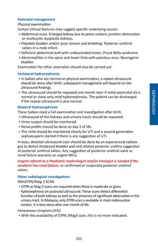 315
Postnatal management
Physical examination
Certain clinical features may suggest specific underlying causes:
• Abdominal mass: Enlarged kidney due to pelvic-ureteric junction obstruction
or multicystic dysplastic kidneys.
• Palpable bladder and/or poor stream and dribbling: Posterior urethral
valves in a male infant.
• Deficient abdominal wall with undescended testes: Prune Belly syndrome.
• Abnormalities in the spine and lower limb with patulous anus: Neurogenic
bladder.
Examination for other anomalies should also be carried out.
Unilateral hydronephrosis
• In babies who are normal on physical examination, a repeat ultrasound
should be done after birth; subsequent management will depend on the
ultrasound findings.
• The ultrasound should be repeated one month later if initial postnatal US is
normal or show only mild hydronephrosis. The patient can be discharged
if the repeat ultrasound is also normal.
Bilateral Hydronephrosis
These babies need a full examination and investigation after birth.
• Ultrasound of the kidneys and urinary tracts should be repeated.
• Urine output should be monitored.
• Renal profile should be done on day 2 of life.
• The child should be monitored closely for UTI and a second-generation
cephalosporin started if there is any suggestion of UTI.
In boys, detailed ultrasound scan should be done by an experienced radiolo-
gist to detect thickened bladder wall and dilated posterior urethra suggestive
of posterior urethral valves. Any suggestion of posterior urethral valve or
renal failure warrants an urgent MCU.
Urgent referral to a Paediatric nephrologist and/or Urologist is needed if the
newborn has renal failure, or confirmed or suspected posterior urethral
valves.
Other radiological investigations
99mDTPA/Mag 3 SCAN
• DTPA or Mag 3 scans are required when there is moderate or gross
hydronephrosis on postnatal ultrasound. These scans detect differential
function of both kidneys as well as the presence of significant obstruction in the
urinary tract. In Malaysia, only DTPA scan is available in most radionuclear
centers. It is best done after one month of life.
Intravenous Urogram (IVU)
• With the availability of DTPA /Mag3 scan, IVU is no more indicated.
NEPHROLOGY
 