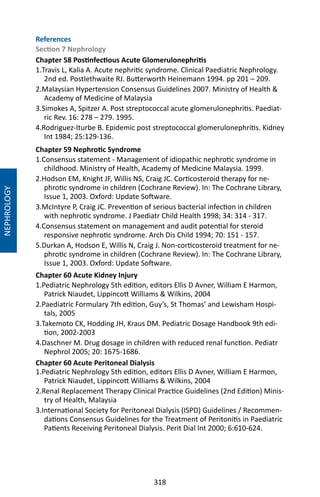 318
NEPHROLOGY
References
Section 7 Nephrology
Chapter 58 Postinfectious Acute Glomerulonephritis
1.Travis L, Kalia A. Acute nephritic syndrome. Clinical Paediatric Nephrology.
2nd ed. Postlethwaite RJ. Butterworth Heinemann 1994. pp 201 – 209.
2.Malaysian Hypertension Consensus Guidelines 2007. Ministry of Health 
Academy of Medicine of Malaysia
3.Simokes A, Spitzer A. Post streptococcal acute glomerulonephritis. Paediat-
ric Rev. 16: 278 – 279. 1995.
4.Rodriguez-Iturbe B. Epidemic post streptococcal glomerulonephritis. Kidney
Int 1984; 25:129-136.
Chapter 59 Nephrotic Syndrome
1.Consensus statement - Management of idiopathic nephrotic syndrome in
childhood. Ministry of Health, Academy of Medicine Malaysia. 1999.
2.Hodson EM, Knight JF, Willis NS, Craig JC. Corticosteroid therapy for ne-
phrotic syndrome in children (Cochrane Review). In: The Cochrane Library,
Issue 1, 2003. Oxford: Update Software.
3.McIntyre P, Craig JC. Prevention of serious bacterial infection in children
with nephrotic syndrome. J Paediatr Child Health 1998; 34: 314 - 317.
4.Consensus statement on management and audit potential for steroid
responsive nephrotic syndrome. Arch Dis Child 1994; 70: 151 - 157.
5.Durkan A, Hodson E, Willis N, Craig J. Non-corticosteroid treatment for ne-
phrotic syndrome in children (Cochrane Review). In: The Cochrane Library,
Issue 1, 2003. Oxford: Update Software.
Chapter 60 Acute Kidney Injury
1.Pediatric Nephrology 5th edition, editors Ellis D Avner, William E Harmon,
Patrick Niaudet, Lippincott Williams  Wilkins, 2004
2.Paediatric Formulary 7th edition, Guy’s, St Thomas’ and Lewisham Hospi-
tals, 2005
3.Takemoto CK, Hodding JH, Kraus DM. Pediatric Dosage Handbook 9th edi-
tion, 2002-2003
4.Daschner M. Drug dosage in children with reduced renal function. Pediatr
Nephrol 2005; 20: 1675-1686.
Chapter 60 Acute Peritoneal Dialysis
1.Pediatric Nephrology 5th edition, editors Ellis D Avner, William E Harmon,
Patrick Niaudet, Lippincott Williams  Wilkins, 2004
2.Renal Replacement Therapy Clinical Practice Guidelines (2nd Edition) Minis-
try of Health, Malaysia
3.International Society for Peritoneal Dialysis (ISPD) Guidelines / Recommen-
dations Consensus Guidelines for the Treatment of Peritonitis in Paediatric
Patients Receiving Peritoneal Dialysis. Perit Dial Int 2000; 6:610-624.
 