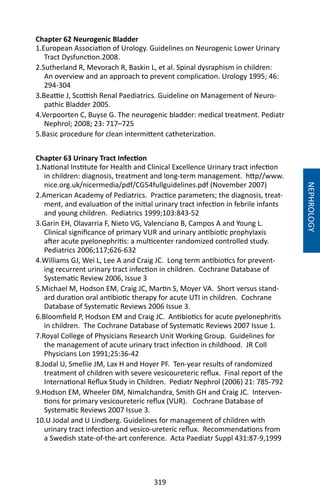 319
Chapter 62 Neurogenic Bladder
1.European Association of Urology. Guidelines on Neurogenic Lower Urinary
Tract Dysfunction.2008.
2.Sutherland R, Mevorach R, Baskin L, et al. Spinal dysraphism in children:
An overview and an approach to prevent complication. Urology 1995; 46:
294-304
3.Beattie J, Scottish Renal Paediatrics. Guideline on Management of Neuro-
pathic Bladder 2005.
4.Verpoorten C, Buyse G. The neurogenic bladder: medical treatment. Pediatr
Nephrol; 2008; 23: 717–725
5.Basic procedure for clean intermittent catheterization.
Chapter 63 Urinary Tract Infection
1.National Institute for Health and Clinical Excellence Urinary tract infection
in children: diagnosis, treatment and long-term management. http//www.
nice.org.uk/nicermedia/pdf/CG54fullguidelines.pdf (November 2007)
2.American Academy of Pediatrics. Practice parameters; the diagnosis, treat-
ment, and evaluation of the initial urinary tract infection in febrile infants
and young children. Pediatrics 1999;103:843-52
3.Garin EH, Olavarria F, Nieto VG, Valenciano B, Campos A and Young L.
Clinical significance of primary VUR and urinary antibiotic prophylaxis
after acute pyelonephritis: a multicenter randomized controlled study.
Pediatrics 2006;117;626-632
4.Williams GJ, Wei L, Lee A and Craig JC. Long term antibiotics for prevent-
ing recurrent urinary tract infection in children. Cochrane Database of
Systematic Review 2006, Issue 3
5.Michael M, Hodson EM, Craig JC, Martin S, Moyer VA. Short versus stand-
ard duration oral antibiotic therapy for acute UTI in children. Cochrane
Database of Systematic Reviews 2006 Issue 3.
6.Bloomfield P, Hodson EM and Craig JC. Antibiotics for acute pyelonephritis
in children. The Cochrane Database of Systematic Reviews 2007 Issue 1.
7.Royal College of Physicians Research Unit Working Group. Guidelines for
the management of acute urinary tract infection in childhood. JR Coll
Physicians Lon 1991;25:36-42
8.Jodal U, Smellie JM, Lax H and Hoyer PF. Ten-year results of randomized
treatment of children with severe vesicoureteric reflux. Final report of the
International Reflux Study in Children. Pediatr Nephrol (2006) 21: 785-792
9.Hodson EM, Wheeler DM, Nimalchandra, Smith GH and Craig JC. Interven-
tions for primary vesicoureteric reflux (VUR). Cochrane Database of
Systematic Reviews 2007 Issue 3.
10.U Jodal and U Lindberg. Guidelines for management of children with
urinary tract infection and vesico-ureteric reflux. Recommendations from
a Swedish state-of-the-art conference. Acta Paediatr Suppl 431:87-9,1999
NEPHROLOGY
 