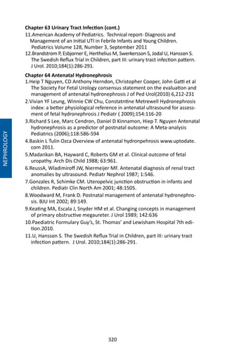 320
Chapter 63 Urinary Tract Infection (cont.)
11.American Academy of Pediatrics. Technical report- Diagnosis and
Management of an Initial UTI in Febrile Infants and Young Children.
Pediatrics Volume 128, Number 3, September 2011
12.Brandstrom P, Esbjorner E, Herthelius M, Swerkersson S, Jodal U, Hansson S.
The Swedish Reflux Trial in Children, part III: urinary tract infection pattern.
J Urol. 2010;184(1):286-291.
Chapter 64 Antenatal Hydronephrosis
1.Heip T Nguyen, CD Anthony Herndon, Christopher Cooper, John Gatti et al
The Society For Fetal Urology consensus statement on the evaluation and
management of antenatal hydronephrosis J of Ped Urol(2010) 6,212-231
2.Vivian YF Leung, Winnie CW Chu, Constatntine Metrewell Hydronephrosis
index: a better physiological reference in antenatal ultrasound for assess-
ment of fetal hydronephrosis J Pediatr ( 2009);154:116-20
3.Richard S Lee, Marc Cendron, Daniel D Kinnamon, Hiep T. Nguyen Antenatal
hydronephrosis as a predictor of postnatal outcome: A Meta-analysis
Pediatrics (2006);118:586-594
4.Baskin L Tulin Ozca Overview of antenatal hydronpehrosis www.uptodate.
com 2011.
5.Madarikan BA, Hayward C, Roberts GM et al. Clinical outcome of fetal
uropathy. Arch Dis Child 1988; 63:961.
6.ReussA, Wladimiroff JW, Niermeijer MF. Antenatal diagnosis of renal tract
anomalies by ultrasound. Pediatr Nephrol 1987; 1:546.
7.Gonzales R, Schimke CM. Uteropelvic junction obstruction in infants and
children. Pediatr Clin North Am 2001; 48:1505.
8.Woodward M, Frank D. Postnatal management of antenatal hydronephro-
sis. BJU Int 2002; 89:149.
9.Keating MA, Escala J, Snyder HM et al. Changing concepts in management
of primary obstructive megaureter. J Urol 1989; 142:636
10.Paediatric Formulary Guy’s, St. Thomas’ and Lewisham Hospital 7th edi-
tion.2010.
11.U, Hansson S. The Swedish Reflux Trial in Children, part III: urinary tract
infection pattern. J Urol. 2010;184(1):286-291.
NEPHROLOGY
 
