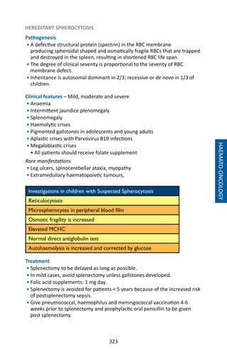 323
HAEMATO-ONCOLOGY
HEREDITARY SPHEROCYTOSIS
Pathogenesis
• A defective structural protein (spectrin) in the RBC membrane
producing spheroidal shaped and osmotically fragile RBCs that are trapped
and destroyed in the spleen, resulting in shortened RBC life span.
• The degree of clinical severity is proportional to the severity of RBC
membrane defect.
• Inheritance is autosomal dominant in 2/3; recessive or de novo in 1/3 of
children.
Clinical features – Mild, moderate and severe
• Anaemia
• Intermittent jaundice plenomegaly
• Splenomegaly
• Haemolytic crises
• Pigmented gallstones in adolescents and young adults
• Aplastic crises with Parvovirus B19 infections
• Megaloblastic crises
• All patients should receive folate supplement
Rare manifestations
• Leg ulcers, spinocerebellar ataxia, myopathy
• Extramedullary haematopoietic tumours,
Investigations in children with Suspected Spherocytosis
Reticulocytosis
Microspherocytes in peripheral blood film
Osmotic fragility is increased
Elevated MCHC
Normal direct antiglobulin test
Autohaemolysis is increased and corrected by glucose
	
Treatment
• Splenectomy to be delayed as long as possible.
• In mild cases, avoid splenectomy unless gallstones developed.
• Folic acid supplements: 1 mg day.
• Splenectomy is avoided for patients  5 years because of the increased risk
of postsplenectomy sepsis.
• Give pneumococcal, haemophilus and meningococcal vaccination 4-6
weeks prior to splenectomy and prophylactic oral penicillin to be given
post splenectomy.
 