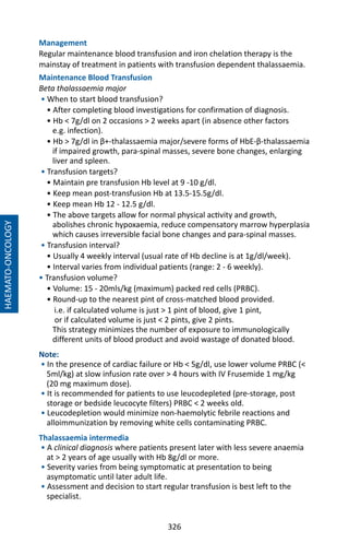 326
Management
Regular maintenance blood transfusion and iron chelation therapy is the
mainstay of treatment in patients with transfusion dependent thalassaemia.
Maintenance Blood Transfusion
Beta thalassaemia major
• When to start blood transfusion?
• After completing blood investigations for confirmation of diagnosis.
• Hb  7g/dl on 2 occasions  2 weeks apart (in absence other factors
e.g. infection).
• Hb  7g/dl in β+-thalassaemia major/severe forms of HbE-β-thalassaemia
if impaired growth, para-spinal masses, severe bone changes, enlarging
liver and spleen.
• Transfusion targets?
• Maintain pre transfusion Hb level at 9 -10 g/dl.
• Keep mean post-transfusion Hb at 13.5-15.5g/dl.
• Keep mean Hb 12 - 12.5 g/dl.
• The above targets allow for normal physical activity and growth,
abolishes chronic hypoxaemia, reduce compensatory marrow hyperplasia
which causes irreversible facial bone changes and para-spinal masses.
• Transfusion interval?
• Usually 4 weekly interval (usual rate of Hb decline is at 1g/dl/week).
• Interval varies from individual patients (range: 2 - 6 weekly).
• Transfusion volume?
• Volume: 15 - 20mls/kg (maximum) packed red cells (PRBC).
• Round-up to the nearest pint of cross-matched blood provided.
i.e. if calculated volume is just  1 pint of blood, give 1 pint,
or if calculated volume is just  2 pints, give 2 pints.
This strategy minimizes the number of exposure to immunologically
different units of blood product and avoid wastage of donated blood.
Note:
• In the presence of cardiac failure or Hb  5g/dl, use lower volume PRBC (
5ml/kg) at slow infusion rate over  4 hours with IV Frusemide 1 mg/kg
(20 mg maximum dose).
• It is recommended for patients to use leucodepleted (pre-storage, post
storage or bedside leucocyte filters) PRBC  2 weeks old.
• Leucodepletion would minimize non-haemolytic febrile reactions and
alloimmunization by removing white cells contaminating PRBC.
Thalassaemia intermedia
• A clinical diagnosis where patients present later with less severe anaemia
at  2 years of age usually with Hb 8g/dl or more.
• Severity varies from being symptomatic at presentation to being
asymptomatic until later adult life.
• Assessment and decision to start regular transfusion is best left to the
specialist.
HAEMATO-ONCOLOGY
 