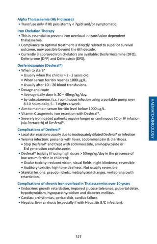 327
Alpha Thalassaemia (Hb H disease)
• Transfuse only if Hb persistently  7g/dl and/or symptomatic.
Iron Chelation Therapy
• This is essential to prevent iron overload in transfusion dependent
thalassaemia.
• Compliance to optimal treatment is directly related to superior survival
outcome, now possible beyond the 6th decade.
• Currently 3 approved iron chelators are available: Desferrioxamine (DFO),
Deferiprone (DFP) and Deferasirox (DFX).
Desferrioxamine (Desferal®)
• When to start?
• Usually when the child is  2 - 3 years old.
• When serum ferritin reaches 1000 µg/L.
• Usually after 10 – 20 blood transfusions.
• Dosage and route
• Average daily dose is 20 – 40mg/kg/day.
• by subcutaneous (s.c.) continuous infusion using a portable pump over
8-10 hours daily, 5 - 7 nights a week.
• Aim to maintain serum ferritin level below 1000 µg/L.
• Vitamin C augments iron excretion with Desferal®.
• Severely iron loaded patients require longer or continuous SC or IV infusion
(via Portacath) of Desferal®.
Complications of Desferal®
• Local skin reactions usually due to inadequately diluted Desferal® or infection
• Yersinia infection: presents with fever, abdominal pain  diarrhoea.
• Stop Desferal® and treat with cotrimoxazole, aminoglycoside or
3rd generation cephalosporin.
• Desferal® toxicity (if using high doses  50mg/kg/day in the presence of
low serum ferritin in children):
• Ocular toxicity: reduced vision, visual fields, night blindness; reversible
• Auditory toxicity: high tone deafness. Not usually reversible
• Skeletal lesions: pseudo rickets, metaphyseal changes, vertebral growth
retardation.
Complications of chronic iron overload in Thalassaemics over 10 years
• Endocrine: growth retardation, impaired glucose tolerance, pubertal delay,
hypothyroidism, hypoparathyroidism and diabetes mellitus.
• Cardiac: arrhythmias, pericarditis, cardiac failure.
• Hepatic: liver cirrhosis (especially if with Hepatitis B/C infection).
HAEMATO-ONCOLOGY
 