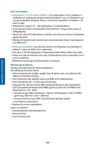328
Oral iron chelator
• Deferiprone / L1 (Ferriprox®/Kelfer®) is an alternative if iron chelation is
ineffective or inadequate despite optimal Desferal® use, or if Desferal® use
is contraindicated. However, there is no formal evaluation in children  10
years of age.
• Deferiprone is given 75 – 100 mg/kg/day in 3 divided doses.
• It can also be used in combination with Desferal®, using a lower dose of
50mg/kg/day.
• There are risks of GI disturbance, arthritis and rare occurrence of idiopathic
agranulocytosis.
• Weekly full blood count monitoring is recommended. Stop if neutropaenic
(1,500/mm³).
• Deferasirox (Exjade®) can also be used for transfusional iron overload in
patients 2 years or older but is expensive.
• The dose is 20-30 mg/kg/day in liquid dispersible tablet, taken once daily.
• There are risks of transient skin rash, GI disturbance and a reversible rise in
serum creatinine.
• Monthly monitoring of renal function is required.
Monitoring of patients
During each admission for blood transfusion,
the following should be done:
• Clinical assessment: height, weight, liver  spleen size, any adverse side
effects of chelation therapy.
• Pre-transfusion Hb, platelet count and WBC (if on Deferiprone).
• Post transfusion Hb – ½ hour post transfusion.
• Calculate the volume of pure RBC transfused based on the haematocrit
(HCT) of packed red blood cells (PRBC) given (usually HCT of PRBC from
blood bank is  50 - 55%).
• Volume of pure RBC transfused = volume of blood given x HCT of PRBC
given (e.g. 600 mls x 0.55 = 330 mls).
• Annual volume of pure RBC transfused per kg body weight.
• Iron balance assessment.
• Review of current medications.
Every 3- 6 months
• Evaluate growth and development.
• Serum ferritin.
• Liver function test.
HAEMATO-ONCOLOGY
 
