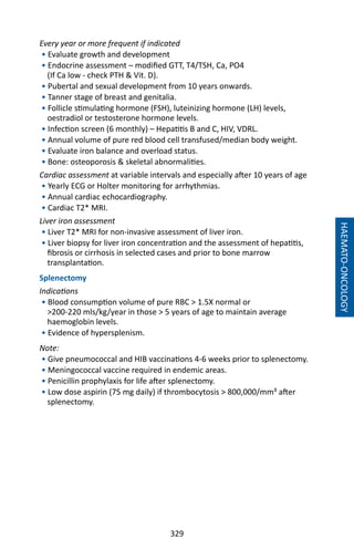 329
HAEMATO-ONCOLOGY
Every year or more frequent if indicated
• Evaluate growth and development
• Endocrine assessment – modified GTT, T4/TSH, Ca, PO4
(If Ca low - check PTH  Vit. D).
• Pubertal and sexual development from 10 years onwards.
• Tanner stage of breast and genitalia.
• Follicle stimulating hormone (FSH), luteinizing hormone (LH) levels,
oestradiol or testosterone hormone levels.
• Infection screen (6 monthly) – Hepatitis B and C, HIV, VDRL.
• Annual volume of pure red blood cell transfused/median body weight.
• Evaluate iron balance and overload status.
• Bone: osteoporosis  skeletal abnormalities.
Cardiac assessment at variable intervals and especially after 10 years of age
• Yearly ECG or Holter monitoring for arrhythmias.
• Annual cardiac echocardiography.
• Cardiac T2* MRI.
Liver iron assessment
• Liver T2* MRI for non-invasive assessment of liver iron.
• Liver biopsy for liver iron concentration and the assessment of hepatitis,
fibrosis or cirrhosis in selected cases and prior to bone marrow
transplantation.
Splenectomy
Indications
• Blood consumption volume of pure RBC  1.5X normal or
200-220 mls/kg/year in those  5 years of age to maintain average
haemoglobin levels.
• Evidence of hypersplenism.
Note:
• Give pneumococcal and HIB vaccinations 4-6 weeks prior to splenectomy.
• Meningococcal vaccine required in endemic areas.
• Penicillin prophylaxis for life after splenectomy.
• Low dose aspirin (75 mg daily) if thrombocytosis  800,000/mm³ after
splenectomy.
 
