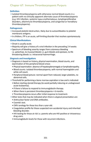 331
Chapter 67: Immune Thrombocytopenic Purpura
Definition
• Isolated thrombocytopenia with otherwise normal blood counts in a
patient with no clinically apparent alternate cause of thrombocytopenia
(e.g. HIV infection, systemic lupus erythematosus, lymphoproliferative
disorders, alloimmune thrombocytopenia, and congenital or hereditary
thrombocytopenia).
Pathogenesis
• Increased platelet destruction, likely due to autoantibodies to platelet
membrane antigens.
• In children, ITP is an acute, self-limiting disorder that resolves spontaneously.
Clinical Manifestations
• Onset is usually acute.
• Majority will give a history of a viral infection in the preceding 2-4 weeks
• Spectrum of bleeding severity ranges from cutaneous bleeding
i.e. petechiae, to mucosal bleeds i.e. gum bleeds and epistaxis, to life
threatening bleeds i.e. intracranial haemorrhage.
Diagnosis and Investigations
• Diagnosis is based on history, physical examination, blood counts, and
examination of the peripheral blood smear.
• Physical examination: absence of hepatosplenomegaly or lymphadenopathy.
• Blood counts: isolated thrombocytopenia, with normal haemoglobin and
white cell count.
• Peripheral blood picture: normal apart from reduced, larger platelets, no
abnormal cells.
• Threshold for performing a bone marrow aspiration is low and is indicated:
• Before starting steroid therapy (to avoid partially inducing an undiagnosed
acute leukaemia).
• If there is failure to respond to Immunoglobulin therapy.
• When there is persistent thrombocytopenia  6 months.
• Thrombocytopenia recurs after initial response to treatment.
• Other tests that may be indicated when there is atypical presentation are:
• Antinuclear factor and DNA antibodies.
• Coomb’s test.
• CMV serology for those less than a year old.
• Coagulation profile for those suspected non-accidental injury and inherited
bleeding disorder.
• HIV testing for those at risk i.e. parents who are HIV positive or intravenous
drug users.
• Immunoglobulin levels for those with recurrent infections.
HAEMATO-ONCOLOGY
 