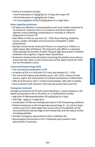 333
• Choice of treatment includes:
• Oral Prednisolone 2 mg/kg/day for 14 days then taper off.
• Oral Prednisolone 4 mg/kg/day for 4 days.
• IV Immunoglobulin (IVIG) 0.8 g/kg/dose for a single dose.
Notes regarding treatment:
• All above are effective in raising platelet count much quicker compared to
no treatment. However there is no evidence that these treatment
regimens reduce bleeding complications or mortality or influence
progression to chronic ITP.
• Side effects of IVIG are common (15 - 75%): fever, flushing, headache,
nausea, aseptic meningitis and transmission of Hepatitis C (older
preparations).
• Steroids should not be continued if there is no response or if there is a
rapid relapse after withdrawal. The long-term side-effects in a growing
child outweigh the benefits of either frequent high-dose pulses or titration
of platelet count against a regular lower steroid dose.
• Treatment should not be directed at increasing the platelet count above a
preset level but rather on the clinical status of the patient (treat the child
and not the platelet count).
Intracranial Haemorrhage (ICH)
• The most feared complication of ITP.
• Incidence of ICH in a child with ITP is very low between 0.1 - 0.5%.
• The risk of ICH highest with platelet count  20 x 109
/L, history of head
trauma, aspirin use and presence of cerebral arteriovenous malformation.
• 50% of all ICH occurs after 1 month of presentation, 30% after 6 months.
• Early treatment with steroid or IVIG may not prevent late onset ICH.
Emergency treatment
Emergency treatment of ITP with severe bleeding i.e. severe epistaxis or GIT
bleed causing drop in Hb or ICH (alone or in combination) includes:
• High dose IV Methylprednisolone 30 mg/kg/day for 3 days.
• IVIG 0.8g - 1g/kg as a single dose.
• Combination of IVIG and methylprednisolone in life threatening conditions.
• Platelet transfusion in life threatening haemorrhage: 8 - 12 units/m2
body
surface area (2 to 3 folds larger than usual units) as the platelets will be
consumed by the haemorrhage to form blood clots and will reduce further
circulating platelets.
• Consider emergency splenectomy if other modalities fail.
• Neurosurgical intervention in ICH, if indicated and to perform with
splenectomy if necessary.
HAEMATO-ONCOLOGY
 